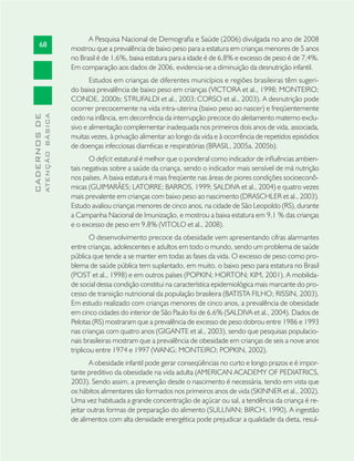 68
CADERNOSDE
ATENÇÃOBÁSICA
A Pesquisa Nacional de Demograﬁa e Saúde (2006) divulgada no ano de 2008
mostrou que a prevalência de baixo peso para a estatura em crianças menores de 5 anos
no Brasil é de 1,6%, baixa estatura para a idade é de 6,8% e excesso de peso é de 7,4%.
Em comparação aos dados de 2006, evidencia-se a diminuição da desnutrição infantil.
Estudos em crianças de diferentes municípios e regiões brasileiras têm sugeri-
do baixa prevalência de baixo peso em crianças (VICTORA et al., 1998; MONTEIRO;
CONDE, 2000b; STRUFALDI et al., 2003;CORSO et al., 2003). A desnutrição pode
ocorrer precocemente na vida intra-uterina (baixo peso ao nascer) e freqüentemente
cedo na infância, em decorrência da interrupção precoce do aleitamento materno exclu-
sivo e alimentação complementar inadequada nos primeiros dois anos de vida, associada,
muitas vezes, à privação alimentar ao longo da vida e à ocorrência de repetidos episódios
de doenças infecciosas diarréicas e respiratórias (BRASIL, 2005a, 2005b).
O deﬁcit estatural é melhor que o ponderal como indicador de inﬂuências ambien-
tais negativas sobre a saúde da criança, sendo o indicador mais sensível de má nutrição
nos países. A baixa estatura é mais freqüente nas áreas de piores condições socioeconô-
micas (GUIMARÃES; LATORRE; BARROS, 1999; SALDIVA et al., 2004) e quatro vezes
mais prevalente em crianças com baixo peso ao nascimento (DRASCHLER et al., 2003).
Estudo avaliou crianças menores de cinco anos, na cidade de São Leopoldo (RS), durante
a Campanha Nacional de Imunização, e mostrou a baixa estatura em 9,1 % das crianças
e o excesso de peso em 9,8% (VITOLO et al., 2008).
O desenvolvimento precoce da obesidade vem apresentando cifras alarmantes
entre crianças, adolescentes e adultos em todo o mundo, sendo um problema de saúde
pública que tende a se manter em todas as fases da vida. O excesso de peso como pro-
blema de saúde pública tem suplantado, em muito, o baixo peso para estatura no Brasil
(POST et al., 1998) e em outros países (POPKIN; HORTON; KIM, 2001). A mobilida-
de social dessa condição constitui na característica epidemiológica mais marcante do pro-
cesso de transição nutricional da população brasileira (BATISTA FILHO; RISSIN, 2003).
Em estudo realizado com crianças menores de cinco anos, a prevalência de obesidade
em cinco cidades do interior de São Paulo foi de 6,6% (SALDIVA et al., 2004). Dados de
Pelotas (RS) mostraram que a prevalência de excesso de peso dobrou entre 1986 e 1993
nas crianças com quatro anos (GIGANTE et al., 2003), sendo que pesquisas populacio-
nais brasileiras mostram que a prevalência de obesidade em crianças de seis a nove anos
triplicou entre 1974 e 1997 (WANG; MONTEIRO; POPKIN, 2002).
A obesidade infantil pode gerar conseqüências no curto e longo prazos e é impor-
tante preditivo da obesidade na vida adulta (AMERICAN ACADEMY OF PEDIATRICS,
2003). Sendo assim, a prevenção desde o nascimento é necessária, tendo em vista que
os hábitos alimentares são formados nos primeiros anos de vida (SKINNER et al., 2002).
Uma vez habituada a grande concentração de açúcar ou sal, a tendência da criança é re-
jeitar outras formas de preparação do alimento (SULLIVAN; BIRCH, 1990). A ingestão
de alimentos com alta densidade energética pode prejudicar a qualidade da dieta, resul-
 