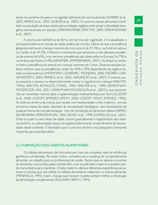 69
CADERNOSDE
ATENÇÃOBÁSICA
tando no aumento do peso e na ingestão deﬁciente de micronutrientes (OVERBY et al.,
2003; KRANZ et al., 2005; DUBOIS et al., 2007). O consumo desses alimentos é facili-
tado na população de baixa renda pela correlação negativa entre preço e densidade ener-
gética demonstrada em estudos (DREWNOWSKI; SPECTER, 2004; DREWNOWSKI
et al., 2007).
A anemia por deﬁciência de ferro, em termos de magnitude, é na atualidade o
principal problema em escala de saúde pública do mundo. Estima-se que a prevalência
global de anemia em crianças menores de cinco anos é de 47,4% e, na América Latina e
no Caribe, é de 39,5%. A África é o continente que apresenta a mais elevada prevalên-
cia de anemia (64,6%), e as menores prevalências são observadas na Europa (16,7%) e
na América do Norte (3,4%) (KRAEMER; ZIMMERMANN, 2007). No Brasil se conhe-
ce bem a prevalência de anemia em crianças menores de 5 anos. Diversos estudos iso-
lados mostram que as prevalências variam de 30% a 70% dependendo da região e es-
trato socioeconômico (MONTEIRO; SZARFARC; MONDINI, 2000; OSÓRIO; LIRA;
ASHWORTH, 2004; SPINELLI et al., 2005; ASSUNÇÃO et al., 2007). A anemia cau-
sa prejuízos e atrasos no desenvolvimento motor e cognitivo em crianças (WALTER,
1993a; WALTER; KOVALSYS; STEKEL, 1983; WALTER et al., 1989; GRANTHAM-
MCGREGOR; ANI, 2001; GRANTHAM-MCGREGOR et al., 2007) e que parecem
não ser revertidos mesmo após a suplementação medicamentosa com ferro (LOZOFF
et al., 2000; LOZOFF; JIMENEZ; SMITH, 2006; LOZOFF; WOLF; JIMENEZ, 1996).
As reservas de ferro da criança que recebe com exclusividade o leite materno, nos seis
primeiros meses de idade, atendem às necessidades ﬁsiológicas, não necessitando de
qualquer forma de complementação nem de introdução de alimentos sólidos (SIIMES;
SALMENPERA; PERHEENTUPA, 1984; DEWEY et al., 1998; DOMELLOF et al., 2001).
Entre os quatro e seis meses de idade, ocorre gradualmente o esgotamento das reser-
vas de ferro, e a alimentação passa a ter papel predominante no atendimento às necessi-
dades desse nutriente. É necessário que o consumo de ferro seja adequado à demanda
requerida para essa fase etária.
2.3 FORMAÇÃO DOS HÁBITOS ALIMENTARES
Os hábitos alimentares são formados por meio de complexa rede de inﬂuências
genéticas e ambientais. Por esse motivo, considera-se a mudança de comportamento
alimentar um desaﬁo para os proﬁssionais de saúde. Parece que os sabores e aromas
de alimentos consumidos pelas nutrizes têm uma via pelo leite materno e acabam sen-
do transmitidos para o lactente. O leite materno oferece diferentes experiências de sa-
bores e aromas que vão reﬂetir os hábitos alimentares maternos e a cultura alimentar
(MENNELLA, 1995). Assim, crianças que mamam no peito aceitam melhor a introdução
da alimentação complementar (SULLIVAN; BIRCH, 1994).
 
