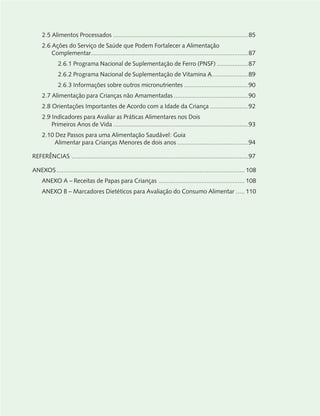 2.5 Alimentos Processados ..............................................................................85
2.6 Ações do Serviço de Saúde que Podem Fortalecer a Alimentação
Complementar...........................................................................................87
2.6.1 Programa Nacional de Suplementação de Ferro (PNSF) ..................87
2.6.2 Programa Nacional de Suplementação de Vitamina A.....................89
2.6.3 Informações sobre outros micronutrientes .....................................90
2.7 Alimentação para Crianças não Amamentadas ...........................................90
2.8 Orientações Importantes de Acordo com a Idade da Criança ......................92
2.9 Indicadores para Avaliar as Práticas Alimentares nos Dois
Primeiros Anos de Vida ..............................................................................93
2.10 Dez Passos para uma Alimentação Saudável: Guia
Alimentar para Crianças Menores de dois anos .........................................94
REFERÊNCIAS ......................................................................................................97
ANEXOS............................................................................................................. 108
ANEXO A – Receitas de Papas para Crianças .................................................. 108
ANEXO B – Marcadores Dietéticos para Avaliação do Consumo Alimentar ..... 110
 