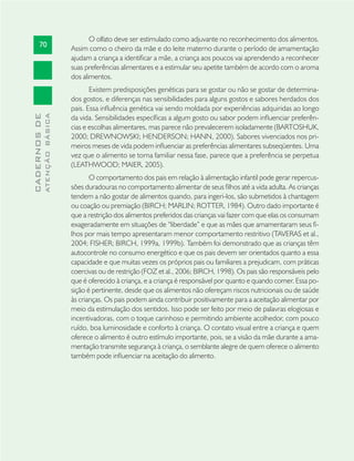 70
CADERNOSDE
ATENÇÃOBÁSICA
O olfato deve ser estimulado como adjuvante no reconhecimento dos alimentos.
Assim como o cheiro da mãe e do leite materno durante o período de amamentação
ajudam a criança a identiﬁcar a mãe, a criança aos poucos vai aprendendo a reconhecer
suas preferências alimentares e a estimular seu apetite também de acordo com o aroma
dos alimentos.
Existem predisposições genéticas para se gostar ou não se gostar de determina-
dos gostos, e diferenças nas sensibilidades para alguns gostos e sabores herdados dos
pais. Essa inﬂuência genética vai sendo moldada por experiências adquiridas ao longo
da vida. Sensibilidades especíﬁcas a algum gosto ou sabor podem inﬂuenciar preferên-
cias e escolhas alimentares, mas parece não prevalecerem isoladamente (BARTOSHUK,
2000; DREWNOWSKI; HENDERSON; HANN, 2000). Sabores vivenciados nos pri-
meiros meses de vida podem inﬂuenciar as preferências alimentares subseqüentes. Uma
vez que o alimento se torna familiar nessa fase, parece que a preferência se perpetua
(LEATHWOOD; MAIER, 2005).
O comportamento dos pais em relação à alimentação infantil pode gerar repercus-
sões duradouras no comportamento alimentar de seus ﬁlhos até a vida adulta. As crianças
tendem a não gostar de alimentos quando, para ingeri-los, são submetidos à chantagem
ou coação ou premiação (BIRCH; MARLIN; ROTTER, 1984). Outro dado importante é
que a restrição dos alimentos preferidos das crianças vai fazer com que elas os consumam
exageradamente em situações de “liberdade” e que as mães que amamentaram seus ﬁ-
lhos por mais tempo apresentaram menor comportamento restritivo (TAVERAS et al.,
2004; FISHER; BIRCH, 1999a, 1999b). Também foi demonstrado que as crianças têm
autocontrole no consumo energético e que os pais devem ser orientados quanto a essa
capacidade e que muitas vezes os próprios pais ou familiares a prejudicam, com práticas
coercivas ou de restrição (FOZ et al., 2006; BIRCH, 1998). Os pais são responsáveis pelo
que é oferecido à criança, e a criança é responsável por quanto e quando comer. Essa po-
sição é pertinente, desde que os alimentos não ofereçam riscos nutricionais ou de saúde
às crianças. Os pais podem ainda contribuir positivamente para a aceitação alimentar por
meio da estimulação dos sentidos. Isso pode ser feito por meio de palavras elogiosas e
incentivadoras, com o toque carinhoso e permitindo ambiente acolhedor, com pouco
ruído, boa luminosidade e conforto à criança. O contato visual entre a criança e quem
oferece o alimento é outro estímulo importante, pois, se a visão da mãe durante a ama-
mentação transmite segurança à criança, o semblante alegre de quem oferece o alimento
também pode inﬂuenciar na aceitação do alimento.
 