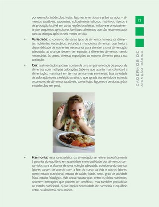 73
CADERNOSDE
ATENÇÃOBÁSICA
por exemplo, tubérculos, frutas, legumes e verduras e grãos variados – ali-
mentos saudáveis, saborosos, culturalmente valiosos, nutritivos, típicos e
de produção factível em várias regiões brasileiras, inclusive e principalmen-
te por pequenos agricultores familiares; alimentos que são recomendados
para as crianças após os seis meses de vida.
Variedade:• o consumo de vários tipos de alimentos fornece os diferen-
tes nutrientes necessários, evitando a monotonia alimentar, que limita a
disponibilidade de nutrientes necessários para atender a uma alimentação
adequada; as crianças devem ser expostas a diferentes alimentos, sendo
necessárias, às vezes, diversas exposições ao mesmo alimento para a sua
aceitação.
Cor:• a alimentação saudável contempla uma ampla variedade de grupos de
alimentos com múltiplas colorações. Sabe-se que quanto mais colorida é a
alimentação, mais rica é em termos de vitaminas e minerais. Essa variedade
de coloração torna a refeição atrativa, o que agrada aos sentidos e estimula
o consumo de alimentos saudáveis, como frutas, legumes e verduras, grãos
e tubérculos em geral.
Harmonia:• essa característica da alimentação se refere especiﬁcamente
à garantia do equilíbrio em quantidade e em qualidade dos alimentos con-
sumidos para o alcance de uma nutrição adequada, considerando que tais
fatores variam de acordo com a fase do curso da vida e outros fatores,
como estado nutricional, estado de saúde, idade, sexo, grau de atividade
física, estado ﬁsiológico. Vale ainda ressaltar que, entre os vários nutrientes,
ocorrem interações que podem ser benéﬁcas, mas também prejudiciais
ao estado nutricional, o que implica necessidade de harmonia e equilíbrio
entre os alimentos consumidos.
 