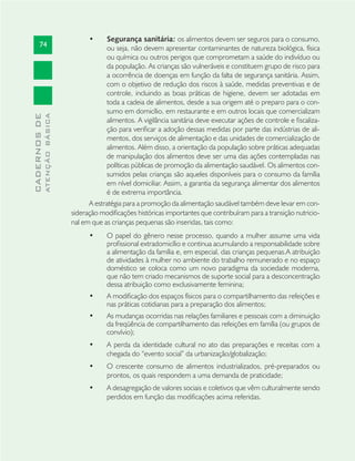 74
CADERNOSDE
ATENÇÃOBÁSICA
Segurança sanitária:• os alimentos devem ser seguros para o consumo,
ou seja, não devem apresentar contaminantes de natureza biológica, física
ou química ou outros perigos que comprometam a saúde do indivíduo ou
da população. As crianças são vulneráveis e constituem grupo de risco para
a ocorrência de doenças em função da falta de segurança sanitária. Assim,
com o objetivo de redução dos riscos à saúde, medidas preventivas e de
controle, incluindo as boas práticas de higiene, devem ser adotadas em
toda a cadeia de alimentos, desde a sua origem até o preparo para o con-
sumo em domicílio, em restaurante e em outros locais que comercializam
alimentos. A vigilância sanitária deve executar ações de controle e ﬁscaliza-
ção para veriﬁcar a adoção dessas medidas por parte das indústrias de ali-
mentos, dos serviços de alimentação e das unidades de comercialização de
alimentos. Além disso, a orientação da população sobre práticas adequadas
de manipulação dos alimentos deve ser uma das ações contempladas nas
políticas públicas de promoção da alimentação saudável. Os alimentos con-
sumidos pelas crianças são aqueles disponíveis para o consumo da família
em nível domiciliar. Assim, a garantia da segurança alimentar dos alimentos
é de extrema importância.
A estratégia para a promoção da alimentação saudável também deve levar em con-
sideração modiﬁcações históricas importantes que contribuíram para a transição nutricio-
nal em que as crianças pequenas são inseridas, tais como:
O papel do gênero nesse processo, quando a mulher assume uma vida•
proﬁssional extradomicílio e continua acumulando a responsabilidade sobre
a alimentação da família e, em especial, das crianças pequenas.A atribuição
de atividades à mulher no ambiente do trabalho remunerado e no espaço
doméstico se coloca como um novo paradigma da sociedade moderna,
que não tem criado mecanismos de suporte social para a desconcentração
dessa atribuição como exclusivamente feminina;
A modiﬁcação dos espaços físicos para o compartilhamento das refeições e•
nas práticas cotidianas para a preparação dos alimentos;
As mudanças ocorridas nas relações familiares e pessoais com a diminuição•
da freqüência de compartilhamento das refeições em família (ou grupos de
convívio);
A perda da identidade cultural no ato das preparações e receitas com a•
chegada do “evento social” da urbanização/globalização;
O crescente consumo de alimentos industrializados, pré-preparados ou•
prontos, os quais respondem a uma demanda de praticidade;
A desagregação de valores sociais e coletivos que vêm culturalmente sendo•
perdidos em função das modiﬁcações acima referidas.
 