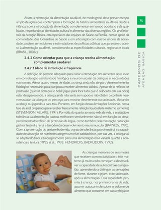 75
CADERNOSDE
ATENÇÃOBÁSICA
Assim, a promoção da alimentação saudável, de modo geral, deve prever escopo
amplo de ações que contemplem a formação de hábitos alimentares saudáveis desde a
infância, com a introdução da alimentação complementar em tempo oportuno e de qua-
lidade, respeitando as identidades cultural e alimentar das diversas regiões. Os proﬁssio-
nais da Atenção Básica, em especial os das equipes de Saúde da Família, com o apoio da
comunidade, dos Conselhos de Saúde e em articulação com outros setores da socie-
dade, podem ser indutores e estimuladores de políticas públicas que garantam o aces-
so à alimentação saudável, considerando as especiﬁcidades culturais, regionais e locais
(BRASIL, 2006c).
2.4.2 Como orientar para que a criança receba alimentação
complementar saudável
2.4.2.1 Idade de introdução e freqüência
A deﬁnição do período adequado para iniciar a introdução dos alimentos deve levar
em consideração a maturidade ﬁsiológica e neuromuscular da criança e as necessidades
nutricionais. Até os quatro meses de idade, a criança ainda não atingiu o desenvolvimento
ﬁsiológico necessário para que possa receber alimentos sólidos. Apesar de o reﬂexo de
protrusão (que faz com que o bebê jogue para fora tudo que é colocado em sua boca)
estar desaparecendo, a criança ainda não senta sem apoio e não obtém o controle neu-
romuscular da cabeça e do pescoço para mostrar desinteresse ou saciedade, afastando
a cabeça ou jogando-a para trás. Portanto, em função dessas limitações funcionais, nessa
fase ela está preparada para receber basicamente refeição líquida (leite materno somente)
(STEVENSON; ALLAIRE, 1991). Por volta do quarto ao sexto mês de vida, a aceitação e
tolerância da alimentação pastosa melhoram sensivelmente não só em função do desa-
parecimento do reﬂexo de protrusão da língua, como também pela maturação da função
gastrointestinal e renal e também do desenvolvimento neuromuscular (BARNESS, 1990).
Com a aproximação do sexto mês de vida, o grau de tolerância gastrointestinal e a capaci-
dade de absorção de nutrientes atingem um nível satisfatório e, por sua vez, a criança vai
se adaptando física e ﬁsiologicamente para uma alimentação mais variada quanto a con-
sistência e textura (PIPES et al., 1993; HENDRICKS; BADRUDDIN, 1992).
As crianças menores de seis meses
que recebem com exclusividade o leite ma-
terno já muito cedo começam a desenvol-
ver a capacidade de autocontrole da inges-
tão, aprendendo a distinguir as sensações
de fome, durante o jejum, e de saciedade,
após a alimentação. Essa capacidade per-
mite à criança, nos primeiros anos de vida,
assumir autocontrole sobre o volume de
alimento que consome em cada refeição e
 