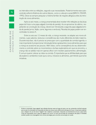 76
CADERNOSDE
ATENÇÃOBÁSICA
os intervalos entre as refeições, segundo suas necessidades. Posteriormente esse auto-
controle sofrerá inﬂuência de outros fatores, como o cultural e social (BIRCH; FISHER,
1995). Deve-se sempre pesquisar a história familiar de reações alérgicas antes da intro-
dução de novos alimentos.
Após os seis meses, a criança amamentada deve receber três refeições ao dia (duas
papas de fruta e uma papa salgada1
/comida de panela). Ao se aproximar do sétimo, res-
peitando-se a evolução da criança, deverá ser introduzida a segunda papa salgada/comi-
da de panela (arroz, feijão, carne, legumes e verduras). Receitas de papas podem ser en-
contradas no anexo A.
Entre os seis aos 12 meses de vida, a criança necessita se adaptar aos novos ali-
mentos, cujos sabores, texturas e consistências são muito diferentes do leite materno.
Durante essa fase, não é preciso se preocupar com a quantidade de comida ingerida; o
mais importante é proporcionar introdução lenta e gradual dos novos alimentos para que
a criança se acostume aos poucos. Além disso, como conseqüência do seu desenvolvi-
mento e controle sobre os movimentos e da fase exploratória em que se encontra, a
criança não se satisfaz mais em apenas olhar e em receber passivamente a alimentação.
É comum querer colocar as mãos na comida. É importante que se dê liberdade para que
ela explore o ambiente e tudo que a cerca, inclusive os alimentos, permitindo que tome
iniciativas.
1
Embora a expressão "papa salgada" seja utilizada diversas vezes ao longo do texto, por ser conhecida e de fácil tradução
para os pais na orientação da composição da dieta da criança e para diferenciá-la da papa de frutas, é importante salientar
que o objetivo do uso do termo "salgada" não é adjetivar a expressão, induzindo ao entendimento de que a papa tenha
muito sal. Expressões como "papa de vegetais com carne" ou outra que dê idéia de consistência (de papa) e variedade
também podem ser empregadas como outras estratégias para uma boa comunicação em saúde.
 