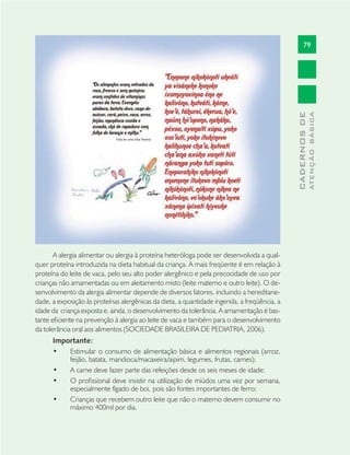 79
CADERNOSDE
ATENÇÃOBÁSICA
A alergia alimentar ou alergia à proteína heteróloga pode ser desenvolvida a qual-
quer proteína introduzida na dieta habitual da criança. A mais freqüente é em relação à
proteína do leite de vaca, pelo seu alto poder alergênico e pela precocidade de uso por
crianças não amamentadas ou em aleitamento misto (leite materno e outro leite). O de-
senvolvimento da alergia alimentar depende de diversos fatores, incluindo a hereditarie-
dade, a exposição às proteínas alergênicas da dieta, a quantidade ingerida, a freqüência, a
idade da criança exposta e, ainda, o desenvolvimento da tolerância. A amamentação é bas-
tante eﬁciente na prevenção à alergia ao leite de vaca e também para o desenvolvimento
da tolerância oral aos alimentos (SOCIEDADE BRASILEIRA DE PEDIATRIA, 2006).
Importante:
Estimular o consumo de alimentação básica e alimentos regionais (arroz,•
feijão, batata, mandioca/macaxeira/aipim, legumes, frutas, carnes);
A carne deve fazer parte das refeições desde os seis meses de idade;•
O proﬁssional deve insistir na utilização de miúdos uma vez por semana,•
especialmente fígado de boi, pois são fontes importantes de ferro;
Crianças que recebem outro leite que não o materno devem consumir no•
máximo 400ml por dia.
 