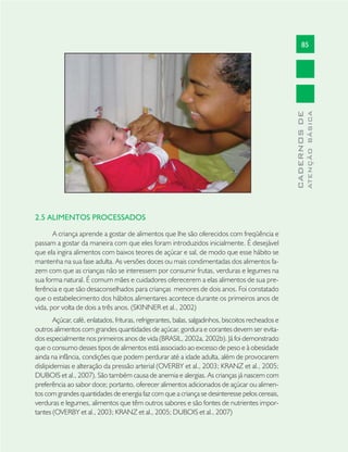 85
CADERNOSDE
ATENÇÃOBÁSICA
2.5 ALIMENTOS PROCESSADOS
A criança aprende a gostar de alimentos que lhe são oferecidos com freqüência e
passam a gostar da maneira com que eles foram introduzidos inicialmente. É desejável
que ela ingira alimentos com baixos teores de açúcar e sal, de modo que esse hábito se
mantenha na sua fase adulta. As versões doces ou mais condimentadas dos alimentos fa-
zem com que as crianças não se interessem por consumir frutas, verduras e legumes na
sua forma natural. É comum mães e cuidadores oferecerem a elas alimentos de sua pre-
ferência e que são desaconselhados para crianças menores de dois anos. Foi constatado
que o estabelecimento dos hábitos alimentares acontece durante os primeiros anos de
vida, por volta de dois a três anos. (SKINNER et al., 2002)
Açúcar, café, enlatados, frituras, refrigerantes, balas, salgadinhos, biscoitos recheados e
outros alimentos com grandes quantidades de açúcar, gordura e corantes devem ser evita-
dos especialmente nos primeiros anos de vida (BRASIL, 2002a, 2002b). Já foi demonstrado
que o consumo desses tipos de alimentos está associado ao excesso de peso e à obesidade
ainda na infância, condições que podem perdurar até a idade adulta, além de provocarem
dislipidemias e alteração da pressão arterial (OVERBY et al., 2003; KRANZ et al., 2005;
DUBOIS et al., 2007). São também causa de anemia e alergias. As crianças já nascem com
preferência ao sabor doce; portanto, oferecer alimentos adicionados de açúcar ou alimen-
tos com grandes quantidades de energia faz com que a criança se desinteresse pelos cereais,
verduras e legumes, alimentos que têm outros sabores e são fontes de nutrientes impor-
tantes (OVERBY et al., 2003; KRANZ et al., 2005; DUBOIS et al., 2007)
 