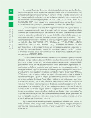 86
CADERNOSDE
ATENÇÃOBÁSICA
Os sucos artiﬁciais não devem ser oferecidos ao lactente, pelo fato de não ofere-
cerem nada além de açúcar, essências e corantes artiﬁciais, que são extremamente pre-
judiciais à saúde e podem causar alergias. A oferta de bebidas e líquidos açucarados deve
ser desencorajada, já que foi demonstrada também a associação entre o consumo des-
ses alimentos e o excesso de peso (MALIK; SCHULZE; HU, 2006; SANIGORSKI; BELL;
SWINBURN, 2007) e com o surgimento precoce de cáries. As crianças devem receber
suco de fruta natural após as principais refeições e, durante o dia, apenas água.
O consumo de mel deve ser evitado no primeiro ano de vida. Apesar de suas ex-
celentes propriedades medicinais e de seu valor calórico, tem sido implicado em fonte
alimentar que pode conter esporos de Clostridium botulinum. Esses esporos são extre-
mamente resistentes ao calor, portanto não são destruídos pelos métodos usuais de pro-
cessamento do mel. O consumo do mel contaminado pode levar ao botulismo, devido
às condições apropriadas no intestino da criança para germinação e produção da toxi-
na. (ARNON; DAMOS; WOOD, 1979; MIDURA et al., 1979; HURTANEN; KNOX;
SHIMANUKI, 1981; DECENTORBI et al., 1997). Os alimentos em conserva, tais como
palmito e picles, e os alimentos embutidos, tais como salsichas, salames, presuntos e pa-
tês, também constituem fontes potenciais de contaminação por esporos de C. botulinum
e devem ser evitados, já que oferecem maior risco de transmissão de botulismo de ori-
gem alimentar. (CERESER, 2008).
O sal é tradicionalmente o tempero mais lembrado e utilizado no preparo das refei-
ções para crianças e adultos. Seu valor histórico e cultural é inquestionável. Entretanto, é
importante lembrar que a criança nos primeiros três meses demonstra maior predileção
por alimentos doces, em virtude da familiaridade com o leite materno, ligeiramente ado-
cicado nesse período, ao passo que, a partir do quarto mês, começa a desenvolver inte-
resse por alimentos salgados, em virtude da modiﬁcação da composição do leite humano
gradativamente mais salgado em função de quantidades maiores de cloretos (MENELLA,
1996). Assim, como o gosto por alimentos salgados é um aprendizado que se adquire, é
recomendável sugerir a quem os prepara que administre quantidade mínima de sal, ob-
servando a aceitação da criança. A quantidade inicialmente oferecida tende a ser memo-
rizada e induz a criança a aceitar no mínimo as mesmas quantidades em suas próximas
refeições. Além disso, o consumo precoce de sal está associado ao aparecimento de hi-
pertensão arterial, inclusive na infância, e conseqüente aumento no risco cardiovascular,
quando adulta. Há diversas opções de ervas e vegetais que podem ser utilizados para
temperar as refeições, o que estimula a redução do uso do sal e evita a “necessidade” de
adição de condimentos prontos, freqüentemente industrializados, e que apresentam em
suas composições elevado teor salino e de gorduras, conservantes, corantes, adoçantes
e outros aditivos que deveriam ser evitados.
Alguns exemplos de temperos naturais que podem ser utilizados: alho, cebola, to-
mate, pimentão, limão, laranja, salsa, cebolinha, hortelã, alecrim, orégano, manjericão,
coentro, noz-moscada, canela, cominho, manjerona, gergelim, páprica, endro, louro,
entre outros.
 