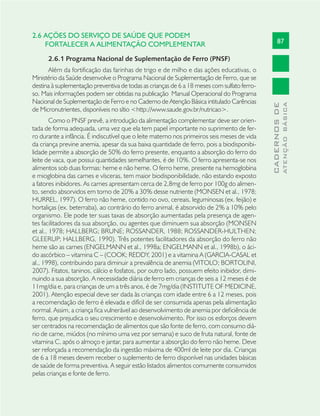 87
CADERNOSDE
ATENÇÃOBÁSICA
2.6 AÇÕES DO SERVIÇO DE SAÚDE QUE PODEM
FORTALECER A ALIMENTAÇÃO COMPLEMENTAR
2.6.1 Programa Nacional de Suplementação de Ferro (PNSF)
Além da fortificação das farinhas de trigo e de milho e das ações educativas, o
Ministério da Saúde desenvolve o Programa Nacional de Suplementação de Ferro, que se
destina à suplementação preventiva de todas as crianças de 6 a 18 meses com sulfato ferro-
so. Mais informações podem ser obtidas na publicação Manual Operacional do Programa
Nacional de Suplementação de Ferro e no Caderno de Atenção Básica intitulado Carências
de Micronutrientes, disponíveis no sítio <http://www.saude.gov.br/nutricao>.
Como o PNSF prevê, a introdução da alimentação complementar deve ser orien-
tada de forma adequada, uma vez que ela tem papel importante no suprimento de fer-
ro durante a infância. É indiscutível que o leite materno nos primeiros seis meses de vida
da criança previne anemia, apesar da sua baixa quantidade de ferro, pois a biodisponibi-
lidade permite a absorção de 50% do ferro presente, enquanto a absorção do ferro do
leite de vaca, que possui quantidades semelhantes, é de 10%. O ferro apresenta-se nos
alimentos sob duas formas: heme e não heme. O ferro heme, presente na hemoglobina
e mioglobina das carnes e vísceras, tem maior biodisponibilidade, não estando exposto
a fatores inibidores. As carnes apresentam cerca de 2,8mg de ferro por 100g do alimen-
to, sendo absorvidos em torno de 20% a 30% desse nutriente (MONSEN et al., 1978;
HURREL, 1997). O ferro não heme, contido no ovo, cereais, leguminosas (ex. feijão) e
hortaliças (ex. beterraba), ao contrário do ferro animal, é absorvido de 2% a 10% pelo
organismo. Ele pode ter suas taxas de absorção aumentadas pela presença de agen-
tes facilitadores da sua absorção, ou agentes que diminuem sua absorção (MONSEN
et al., 1978; HALLBERG; BRUNE; ROSSANDER, 1988; ROSSANDER-HULTHEN;
GLEERUP; HALLBERG, 1990). Três potentes facilitadores da absorção do ferro não
heme são as carnes (ENGELMANN et al., 1998a; ENGELMANN et al., 1998b), o áci-
do ascórbico – vitamina C – (COOK; REDDY, 2001) e a vitamina A (GARCIA-CASAL et
al., 1998), contribuindo para diminuir a prevalência de anemia (VITOLO; BORTOLINI,
2007). Fitatos, taninos, cálcio e fosfatos, por outro lado, possuem efeito inibidor, dimi-
nuindo a sua absorção. A necessidade diária de ferro em crianças de seis a 12 meses é de
11mg/dia e, para crianças de um a três anos, é de 7mg/dia (INSTITUTE OF MEDICINE,
2001). Atenção especial deve ser dada às crianças com idade entre 6 a 12 meses, pois
a recomendação de ferro é elevada e difícil de ser consumida apenas pela alimentação
normal. Assim, a criança ﬁca vulnerável ao desenvolvimento de anemia por deﬁciência de
ferro, que prejudica o seu crescimento e desenvolvimento. Por isso os esforços devem
ser centrados na recomendação de alimentos que são fonte de ferro, com consumo diá-
rio de carne, miúdos (no mínimo uma vez por semana) e suco de fruta natural, fonte de
vitamina C, após o almoço e jantar, para aumentar a absorção do ferro não heme. Deve
ser reforçada a recomendação da ingestão máxima de 400ml de leite por dia. Crianças
de 6 a 18 meses devem receber o suplemento de ferro disponível nas unidades básicas
de saúde de forma preventiva. A seguir estão listados alimentos comumente consumidos
pelas crianças e fonte de ferro.
 
