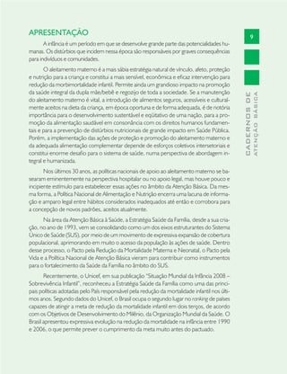 9
CADERNOSDE
ATENÇÃOBÁSICA
APRESENTAÇÃO
A infância é um período em que se desenvolve grande parte das potencialidades hu-
manas. Os distúrbios que incidem nessa época são responsáveis por graves consequências
para indivíduos e comunidades.
O aleitamento materno é a mais sábia estratégia natural de vínculo, afeto, proteção
e nutrição para a criança e constitui a mais sensível, econômica e eﬁcaz intervenção para
redução da morbimortalidade infantil. Permite ainda um grandioso impacto na promoção
da saúde integral da dupla mãe/bebê e regozijo de toda a sociedade. Se a manutenção
do aleitamento materno é vital, a introdução de alimentos seguros, acessíveis e cultural-
mente aceitos na dieta da criança, em época oportuna e de forma adequada, é de notória
importância para o desenvolvimento sustentável e eqüitativo de uma nação, para a pro-
moção da alimentação saudável em consonância com os direitos humanos fundamen-
tais e para a prevenção de distúrbios nutricionais de grande impacto em Saúde Pública.
Porém, a implementação das ações de proteção e promoção do aleitamento materno e
da adequada alimentação complementar depende de esforços coletivos intersetoriais e
constitui enorme desaﬁo para o sistema de saúde, numa perspectiva de abordagem in-
tegral e humanizada.
Nos últimos 30 anos, as políticas nacionais de apoio ao aleitamento materno se ba-
searam eminentemente na perspectiva hospitalar ou no apoio legal, mas houve pouco e
incipiente estímulo para estabelecer essas ações no âmbito da Atenção Básica. Da mes-
ma forma, a Política Nacional de Alimentação e Nutrição encerra uma lacuna de informa-
ção e amparo legal entre hábitos considerados inadequados até então e corrobora para
a concepção de novos padrões, aceitos atualmente.
Na área da Atenção Básica à Saúde, a Estratégia Saúde da Família, desde a sua cria-
ção, no ano de 1993, vem se consolidando como um dos eixos estruturantes do Sistema
Único de Saúde (SUS), por meio de um movimento de expressiva expansão de cobertura
populacional, aprimorando em muito o acesso da população às ações de saúde. Dentro
desse processo, o Pacto pela Redução da Mortalidade Materna e Neonatal, o Pacto pela
Vida e a Política Nacional de Atenção Básica vieram para contribuir como instrumentos
para o fortalecimento da Saúde da Família no âmbito do SUS.
Recentemente, o Unicef, em sua publicação “Situação Mundial da Infância 2008 –
Sobrevivência Infantil”, reconheceu a Estratégia Saúde da Família como uma das princi-
pais políticas adotadas pelo País responsável pela redução da mortalidade infantil nos últi-
mos anos. Segundo dados do Unicef, o Brasil ocupa o segundo lugar no ranking de países
capazes de atingir a meta de redução da mortalidade infantil em dois terços, de acordo
com os Objetivos de Desenvolvimento do Milênio, da Organização Mundial da Saúde. O
Brasil apresentou expressiva evolução na redução da mortalidade na infância entre 1990
e 2006, o que permite prever o cumprimento da meta muito antes do pactuado.
 