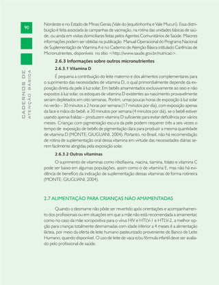 90
CADERNOSDE
ATENÇÃOBÁSICA
Nordeste e no Estado de Minas Gerais (Vale do Jequitinhonha e Vale Mucuri). Essa distri-
buição é feita associada às campanhas de vacinação, na rotina das unidades básicas de saú-
de, ou ainda em visitas domiciliares feitas pelos Agentes Comunitários de Saúde. Maiores
informações podem ser obtidas na publicação Manual Operacional do Programa Nacional
de Suplementação de Vitamina A e no Caderno de Atenção Básica intitulado Carências de
Micronutrientes, disponíveis no sítio <http://www.saude.gov.br/nutricao>.
2.6.3 Informações sobre outros micronutrientes
2.6.3.1 Vitamina D
É pequena a contribuição do leite materno e dos alimentos complementares para
o suprimento das necessidades de vitamina D, o qual primordialmente depende da ex-
posição direta da pele à luz solar. Em bebês amamentados exclusivamente ao seio e não
expostos à luz solar, os estoques de vitamina D existentes ao nascimento provavelmente
seriam depletados em oito semanas. Porém, umas poucas horas de exposição à luz solar
no verão – 30 minutos a 2 horas por semana (17 minutos por dia), com exposição apenas
da face e mãos do bebê, e 30 minutos por semana (4 minutos por dia), se o bebê estiver
usando apenas fraldas – produzem vitamina D suﬁciente para evitar deﬁciência por vários
meses. Crianças com pigmentação escura da pele podem requerer três a seis vezes o
tempo de exposição de bebês de pigmentação clara para produzir a mesma quantidade
de vitamina D (MONTE; GIUGLIANI, 2004). Portanto, no Brasil, não há recomendação
de rotina de suplementação oral dessa vitamina em virtude das necessidades diárias se-
rem facilmente atingidas pela exposição solar.
2.6.3.2 Outras vitaminas
O suprimento de vitaminas como riboﬂavina, niacina, tiamina, folato e vitamina C
pode ser baixo em algumas populações, assim como o de vitamina E, mas não há evi-
dência de benefício da indicação de suplementação dessas vitaminas de forma rotineira
(MONTE; GIUGLIANI, 2004).
2.7 ALIMENTAÇÃO PARA CRIANÇAS NÃO AMAMENTADAS
Quando o desmame não pôde ser revertido após orientações e acompanhamen-
to dos proﬁssionais ou em situações em que a mãe não está recomendada a amamentar,
como no caso da mãe soropositiva para o vírus HIV e HTLV-1 e HTLV-2, a melhor op-
ção para crianças totalmente desmamadas com idade inferior a 4 meses é a alimentação
láctea, por meio da oferta de leite humano pasteurizado proveniente de Banco de Leite
Humano, quando disponível. O uso de leite de vaca e/ou fórmula infantil deve ser avalia-
do pelo proﬁssional de saúde.
 