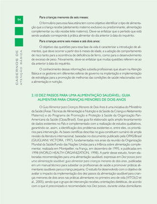 94
CADERNOSDE
ATENÇÃOBÁSICA
Para crianças menores de seis meses:
O formulário para essa faixa etária tem como objetivo identiﬁcar o tipo de alimenta-
ção que a criança recebe (aleitamento materno exclusivo ou predominante, alimentação
complementar ou não recebe leite materno). Deve-se enfatizar que o período que está
sendo avaliado corresponde à prática alimentar do dia anterior à data do inquérito.
Para crianças entre seis meses e até dois anos:
O objetivo das questões para essa fase da vida é caracterizar a introdução de ali-
mentos, que deve ocorrer a partir dos 6 meses de idade, e a adoção de comportamento
de risco tanto para a ocorrência de deﬁciência de ferro, como para o desenvolvimento
de excesso de peso. Novamente, deve-se enfatizar que muitas questões referem-se ao
dia anterior à data do inquérito.
O conhecimento dessas informações subsidia proﬁssionais que atuam na Atenção
Básica e os gestores em diferentes esferas de governo na implantação e implementação
de estratégias para a promoção de melhorias das condições de saúde relacionadas com
a alimentação e nutrição.
2.10 DEZ PASSOS PARA UMA ALIMENTAÇÃO SAUDÁVEL: GUIA
ALIMENTAR PARA CRIANÇAS MENORES DE DOIS ANOS
O Guia Alimentar para Crianças Menores de Dois Anos é uma iniciativa do Ministério
da Saúde (Áreas Técnicas de Alimentação e Nutrição e da Saúde da Criança e Aleitamento
Materno) e do Programa de Promoção e Proteção à Saúde da Organização Pan-
Americana da Saúde (Opas/Brasil). Esse guia foi elaborado após amplo levantamento
de dados existentes no País e complementado com a realização de estudos qualitativos,
garantindo-se, assim, a identiﬁcação dos problemas existentes e, entre eles, os prioritá-
rios para intervenção. As bases cientíﬁcas descritas no guia constituem sumário de ampla
revisão da literatura internacional, baseadas no documento publicado pela OPAS/Brasil
(GIUGLIANI; VICTORA, 1997), fundamentadas nos anais da reunião da Organização
Mundial da Saúde/Fundo das Nações Unidas para a Infância sobre alimentação comple-
mentar, realizada em Montpellier, na França, em dezembro de 1995, e publicadas em
1998 (WORLD HEALTH ORGANIZATION, 1998). A partir desse estudo, foram ela-
boradas recomendações para uma alimentação saudável, expressas em Dez passos para
uma alimentação saudável: guia alimentar para crianças menores de dois anos, publicadas
em um manual técnico para subsidiar os proﬁssionais de saúde a promover práticas ali-
mentares saudáveis para a criança pequena. O estudo foi desenvolvido com o objetivo de
avaliar o impacto da implementação dos dez passos da alimentação saudável para crian-
ças menores de dois anos nas práticas alimentares no primeiro ano de vida (VITOLO et
al., 2005), sendo que o grupo de intervenção recebeu orientações dietéticas, de acordo
com o que é preconizado e recomendado nos Dez passos, durante visitas domiciliares
 
