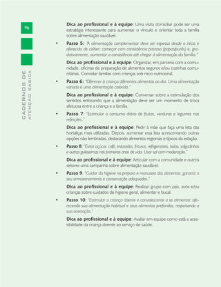 96
CADERNOSDE
ATENÇÃOBÁSICA
Dica ao profissional e à equipe: Uma visita domiciliar pode ser uma
estratégia interessante para aumentar o vínculo e orientar toda a família
sobre alimentação saudável.
Passo 5:• “A alimentação complementar deve ser espessa desde o início e
oferecida de colher; começar com consistência pastosa (papas/purês) e, gra-
dativamente, aumentar a consistência até chegar à alimentação da família.”
Dica ao profissional e à equipe: Organizar, em parceria com a comu-
nidade, oﬁcinas de preparação de alimentos seguros e/ou cozinhas comu-
nitárias. Convidar famílias com crianças sob risco nutricional.
Passo 6:• “Oferecer à criança diferentes alimentos ao dia. Uma alimentação
variada é uma alimentação colorida.”
Dica ao profissional e à equipe: Conversar sobre a estimulação dos
sentidos enfocando que a alimentação deve ser um momento de troca
afetuosa entre a criança e a família.
Passo 7• : “Estimular o consumo diário de frutas, verduras e legumes nas
refeições.”
Dica ao profissional e à equipe: Pedir à mãe que faça uma lista das
hortaliças mais utilizadas. Depois, aumentar essa lista acrescentando outras
opções não lembradas, destacando alimentos regionais e típicos da estação.
Passo 8• : “Evitar açúcar, café, enlatados, frituras, refrigerantes, balas, salgadinhos
e outras guloseimas nos primeiros anos de vida. Usar sal com moderação.”
Dica ao profissional e à equipe: Articular com a comunidade e outros
setores uma campanha sobre alimentação saudável.
Passo 9• : “Cuidar da higiene no preparo e manuseio dos alimentos: garantir o
seu armazenamento e conservação adequados.”
Dica ao profissional e à equipe: Realizar grupo com pais, avós e/ou
crianças sobre cuidados de higiene geral, alimentar e bucal.
Passo 10• : “Estimular a criança doente e convalescente a se alimentar, ofe-
recendo sua alimentação habitual e seus alimentos preferidos, respeitando a
sua aceitação.”
Dica ao profissional e à equipe: Avaliar em equipe como está a aces-
sibilidade da criança doente ao serviço de saúde.
 