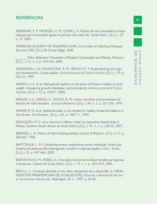 97
CADERNOSDE
ATENÇÃOBÁSICA
REFERÊNCIAS
ALBERNAZ, E. P.; MENEZES, A. M.; CESAR, J. A. Fatores de risco associados à hospi-
talização por bronquiolite aguda no período pós-natal. Rev. Saúde Pública, [S.l.], v. 37,
p. 37, 2003.
AMERICAN ACADEMY OF PEDIATRICS (AAP). Committee on Infectious Diseases.
Red book 2000. [S.l.]: Elk Grove Village, 2000.
______. Policy Statement: Prevention of Pediatric Overweight and Obesity. Pediatrics,
[S.l.], v. 112, n. 2, p. 424-430, 2003.
ANDERSON, J. W.; JOHNSTONE, B. M.; REMLEY, D. T. Breast-feeding and cogni-
tive development: a meta-analysis. American Journal of Clinical Nutrition, [S.l.], v. 70, p.
525-35, 1999.
ARIFEEN, A. E. et al. Infant growth patterns in the slums of Dhaka in relation to birth
weight, intrauterine growth retardation, and prematurity. American Journal of Clinical
Nutrition, [S.l.], v. 72, p. 1010-7, 2000.
ARNON, S. S.; DAMUS, K.; WOOD, R. M. Honey and other envirommental risk
factores for infant botulism. Journal of Pediatrics, [S.l.], v. 94, n. 2, p. 231-236, 1979.
ASHRAF, R. N. et al. Additional water is not needed for healthy breast-fed babies in a
hot climate. Acta Paediatr., [S.l.], v. 82, p. 1007-11, 1993.
ASSUNÇÃO, M. C. et al. Anemia in children under six: population-based study in
Pelotas, Southern Brazil. Revista de Saude Pública, [S.l.], v. 41, n. 3, p. 328-35, 2007.
BARNESS, L. A. History of infant feeding practices. Journal of Pediatrics, [S.l.], v.117, p.
S84-S85, 1990.
BARTOSHUK, L. M. Comparing sensory experiences across individuals: recent psy-
chophysical advances illuminate genetic variation in taste perception. Chem. Senses,
[S.l.], v. 25, p. 447-460, 2000.
BATISTA FILHO, M.; RISSIN, A. A transição nutricional no Brasil: tendências regionais
e temporais. Caderno de Saúde Pública, [S.l.], v. 19, n. 1, p. 181S-91S, 2003.
BIRCH, L. L. Conducta alimentar en los niños: perspectiva de su desarrollo. In: ORGA-
NIZACIÓN PANAMERICANA DE LA SALUD (OPS). Nutrición y alimentación del nino
em los primeros años de vida. Washington, D. C., 1997. p. 34-48
 