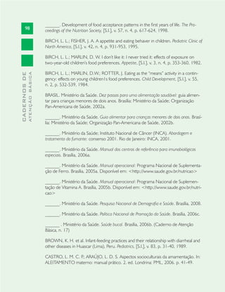 98
CADERNOSDE
ATENÇÃOBÁSICA
______. Development of food acceptance patterns in the ﬁrst years of life. The Pro-
ceedings of the Nutrition Society, [S.l.], v. 57, n. 4, p. 617-624, 1998.
BIRCH, L. L.; FISHER, J. A. A appetite and eating behaver in children. Pediatric Clinic of
North America, [S.l.], v. 42, n. 4, p. 931-953, 1995.
BIRCH, L. L.; MARLIN, D. W. I don’t like it: I never tried it: effects of exposure on
two-year-old children’s food preferences. Appetite, [S.l.], v. 3, n. 4, p. 353-360, 1982.
BIRCH, L. L.; MARLIN, D.W.; ROTTER, J. Eating as the “means” activity in a contin-
gency: effects on young children1s food preferences. Child Development, [S.l.], v. 55,
n. 2, p. 532-539, 1984.
BRASIL. Ministério da Saúde. Dez passos para uma alimentação saudável: guia alimen-
tar para crianças menores de dois anos. Brasília: Ministério da Saúde; Organização
Pan-Americana de Saúde, 2002a.
______. Ministério da Saúde. Guia alimentar para crianças menores de dois anos. Brasí-
lia: Ministério da Saúde; Organização Pan-Americana de Saúde, 2002b.
______. Ministério da Saúde; Instituto Nacional de Câncer (INCA). Abordagem e
tratamento do fumante: consenso 2001. Rio de Janeiro: INCA, 2001.
______. Ministério da Saúde. Manual dos centros de referência para imunobiológicos
especiais. Brasília, 2006a.
______. Ministério da Saúde. Manual operacional: Programa Nacional de Suplementa-
ção de Ferro. Brasília, 2005a. Disponível em: <http://www.saude.gov.br/nutricao>
______. Ministério da Saúde. Manual operacional: Programa Nacional de Suplemen-
tação de Vitamina A. Brasília, 2005b. Disponível em: <http://www.saude.gov.br/nutri-
cao>
______. Ministério da Saúde. Pesquisa Nacional de Demograﬁa e Saúde. Brasília, 2008.
______. Ministério da Saúde. Política Nacional de Promoção da Saúde. Brasília, 2006c.
______ . Ministério da Saúde. Saúde bucal. Brasília, 2006b. (Caderno de Atenção
Básica, n. 17)
BROWN, K. H. et al. Infant-feeding practices and their relationship with diarrheal and
other diseases in Huascar (Lima), Peru. Pediatrics, [S.l.], v. 83, p. 31-40, 1989.
CASTRO, L. M. C. P.; ARAÚJO, L. D. S. Aspectos socioculturais da amamentação. In:
ALEITAMENTO materno: manual prático. 2. ed. Londrina: PML, 2006. p. 41-49.
 