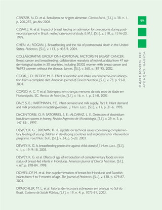 99
CADERNOSDE
ATENÇÃOBÁSICA
CERESER, N. D. et al. Botulismo de origem alimentar. Ciência Rural, [S.l.], v. 38, n. 1,
p. 200-287, jan./fev 2008.
CESAR, J. A. et al. Impact of breast feeding on admission for pneumonia during post-
neonatal period in Brazil: nested case-control study. B.M.J., [S.l.], v. 318, p. 1316-20,
1999.
CHEN, A.; ROGAN, J. Breastfeeding and the risk of postneonatal death in the United
States. Pediatrics, [S.l.], v. 113, p. 435-9, 2004.
COLLABORATIVE GROUP ON HORMONAL FACTORS IN BREAST CANCER.
Breast cancer and breastfeeding: collaborative reanalysis of individual data from 47 epi-
demiological studies in 30 countries, including 50302 women with breast cancer and
96973 women without the disease. Lancet, [S.l.], v. 360, p.187-95, 2002.
COOK, J. D.; REDDY, M. B. Effect of ascorbic acid intake on non heme-iron absorp-
tion from a complete diet. American Journal of Clinical Nutrition, [S.l.], v. 73, p. 93-8,
2001.
CORSO, A. C. T. et al. Sobrepeso em crianças menores de seis anos de idade em
Florianópolis, SC. Revista de Nutrição, [S.l.], v. 16, n. 1, p. 21-8, 2003.
DALY, S. E.; HARTMANN, P. E. Infant demand and milk supply. Part 1: Infant demand
and milk production in lactatingwomen. J. Hum. Lact., [S.l.], v. 11, p. 21-6, 1995.
DeCENTORBI, O. P.; SATORRES, S. E.; ALCARAZ, L. E. Detection of clostridium
botulinum spores in honey. Revista Argentina de Microbiologia, [S.l.], v. 29, n. 3, p.
147-151, 1997.
DEWEY, K. G. ; BROWN, K. H. Update on technical issues concerning complemen-
tary feeding of young children in developing countries and implications for intervention
programs. Food Nutr. Bull., [S.l.], v. 24, p. 5-28, 2003.
DEWEY, K. G. Is breastfeeding protective against child obesity? J. Hum. Lact., [S.l.],
v. 1, p. 19: 9-18, 2003.
DEWEY, K. G. et al. Effects of age of introduction of complementary foods on iron
status of breast-fed infants in Honduras. American Journal of Clinical Nutrition, [S.l.],
v. 67, p. 878-84, 1998.
DOMELLOF, M. et al. Iron supplementation of breast-fed Honduras and Swedish
infants from 4 to 9 months of age. The Journal of Pediatrics, [S.l.], v. 138, p. 679-87,
2001.
DRASCHLER, M. L. et al. Fatores de risco para sobrepeso em crianças no Sul do
Brasil. Caderno de Saúde Pública, [S.l.], v. 19, n. 4, p. 1073-81, 2003.
 