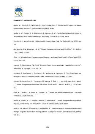 101
REFERENCIAS BIBLIOGRÁFICAS
Ahern, M.; Kovats, R. S.; Wilkinson, P.; Few, R. &Matthies, F. “Global health impacts of floods:
epidemiologic evidence”,Epidemiol Rev 27 (2005): 36-46.
Beebe, N. W.; Cooper, R. D.; Mottram, P. & Sweeney, A. W. , 'Australia's Dengue Risk Driven by
Human Adaptation to Climate Change.', PLoS Negl Trop Dis 3(5), (2009), e429.
Cromley, E.K., McLafferty S.L. “GIS and public health”. New York, The Guilford Press, (2002). pp.
340
den Bossche, P. V. & Coetzer, J. A. W. “Climate change and animal health in Africa”. Rev Sci Tech
27(2), (2008): 551-562.
Diaz, J. H.“Global climate changes, natural disasters, and travel health risks”. J Travel Med 13(6),
(2006): 361-372.
Ergonul, O., Whitehouse, C.A. (Eds). “Crimean-Congo Hemorragic Fever – a global perspective”.
Dordrecht, NL, Springer (2007) pp. 328.
Fandamu, P.; Duchateau, L.; Speybroeck, N.; Mulumba, M.; Berkvens, D. “East Coast fever and
multiple El Niño Southern oscillation ranks”. Vet Parasitol 135(2), (2006): 147-152.
Forman, S.; Hungerford, N.; Yamakawa, M.; Yanase, T.; Tsai, H. J.; Joo, Y.-S.; Yang, D. K.; Nha, J.
J. “Climate change impacts and risks for animal health in Asia”. Rev Sci Tech 27(2), (2008): 581-
597.
Gage, K. L.; Burkot, T. R.; Eisen, R. J.; Hayes, E. B. “Climate and vector-borne diseases”.Am J Prev
Med 35(5), (2008): 436-450.
Haines, A.; Kovats, R. S.; Campbell-Lendrum, D.; Corvalan, C. “Climate change and human health:
impacts, vulnerability, and mitigation”. Lancet 367(9528),(2006): 2101-2109.
Hales, S.; de Wet, N.; Maindonald, J.; Woodward, A. “Potential effect of population and climate
changes on global distribution of dengue fever: an empirical model”. Lancet 360(9336), (2002):
830-834.
 