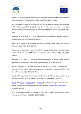 102
Husain,T. & Chaudhary, J. R. “Human healthrisk assessmentdue to global warming--a case study
of the Gulf countries”. Int J Environ Res Public Health 5(4), (2008): 204-212.
Patz, J. A.; Daszak, P.;Tabor, G. M.; Aguirre, A. A.; Pearl, M.; Epstein, J.; Wolfe, N. D.; Kilpatrick,
A. M.; Foufopoulos, J.; Molyneux, D.; Bradley, D. J. « Policy Recommendations on Land Use
Change andInfectious Disease Emergence”. Environ Health Perspect. July;112(10),(2004): 1092-
1098.
Johansson, M. A. & Glass, G. E. “G. M. High-resolution spatiotemporal weather models for
climate studies”. Int J Health Geogr 7 (2008): 52.
Lafferty, K. D. 'Calling for an ecological approach to studying climate change and infectious
diseases.' Ecology 90(4), (2009): 932-933.
Linthicum, K. J.; Anyamba, A.; Tucker, C. J.; Kelley, P. W.; Myers, M. F.; Peters, C. J. “Climate and
satellite indicators to forecast Rift Valley fever epidemics in Kenya”. Science 285(5426), (1999):
397-400.
Markandya, A. & Chiabai, A. “Valuing climate change impacts on human health: empirical
evidence from the literature”. Int J Environ Res Public Health 6(2),(2009): 759-786.
Martin, V.; Chevalier, V.; Ceccato, P.; Anyamba, A.; Simone, L. D.; Lubroth, J.; de La Rocque, S. ;
Domenech, J. “The impact of climate change on the epidemiology and control of Rift Valley
fever”. Rev Sci Tech 27(2), (2008): 413-426.
Olwoch, J. M.; Jaarsveld, A. S. V.; Scholtz, C. H. & Horak, I. G. “Climate change and the genus
Rhipicephalus (Acari: Ixodidae) in Africa” Onderstepoort J Vet Res74(1), (2007): 45-72.
Olwoch J.M., Reyers, B., Engelbrecht, F.A., Erasmus, B.F.N. Climate change and the tick-borne
disease, Theileriosis (East Coast fever) in sub-Saharan Africa. Journal of Arid Environments,
72(2),2008: 108-120
Patz, J. A.; Campbell-Lendrum, D.; Holloway, T.; Foley, J. A. “Impact of regional climate change
on human health”. Nature 438(7066), (2005): 310-317.
 