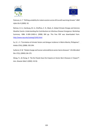 103
Peterson, A. T. “Shifting suitability for malaria vectors across Africa with warming climates”. BMC
Infect Dis 9 (2009): 59.
Relman, D. A.; Hamburg, M. A.; Choffnes, E. R.; Mack, A. Global Climate Change and Extreme
Weather Events: Understanding the Contributions to Infectious Disease Emergence: Workshop
Summary. ISBN: 0-309-12403-4, (2008) 304 pp. This free PDF was downloaded from:
http://www.nap.edu/catalog/12435.html
Su, G. L. S. “Correlation of climatic factors and dengue incidence in Metro Manila, Philippines”.
Ambio 37(4), (2008): 292-294.
Sutherst, R. W. “Global change and human vulnerability to vector-borne diseases”. Clin Microbiol
Rev 17(1), (2004):136-173.
Wang, T.L. & Chang, H. “Do the Floods Have the Impacts on Vector-Born Diseases in Taiwan?”.
Ann. Disaster Med 1 (2002): 43-50.
 