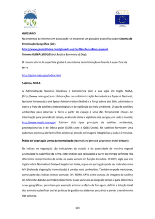 104
GLOSSÁRIO
No endereço de internet em baixo pode-se encontrar um glossário específico sobre Sistema de
Informação Geográfica (SIG):
http://www.geoinstitutos.com/glosario.asp?p=2&orden=s&lan=espanol
Sistema GLOBALSOD (Global Surface Summary of Day):
O resumo diário da superfície global é um sistema de informação referente à superfície da
terra.
http://gcmd.nasa.gov/index.html
Satélites NOAA:
A Administração Nacional Oceânica e Atmosférica com a sua sigla em Inglês NOAA,
(http://www.noaa.gov) em colaboração com a Administração Aeronáutica e Espacial Nacional,
National Aeronautics and Space Administration (NASA) e a Força Aérea dos EUA, administra e
opera a frota de satélites meteorológicos e de vigilância do meio ambiente. O uso de satélites
ambientais para observar a Terra a partir do espaço é uma das ferramentas chaves de
informação para previsão do tempo, análise do clima e vigilância dos perigos, em todo o mundo;
http://www.nesdis.noaa.gov. Existem dois tipos principais de satélites ambientais,
geoestacionários e de órbita polar (GOES-Leste e GOES-Oeste). Os satélites fornecem uma
cobertura contínua do hemisfério ocidental, através de imagens fotográficas a cada 15 minutos.
Índice de Vegetação Derivado Normalizado (Normalized Derived Vegetation Index o NDVI):
Os índices de vegetação são indicadores do estado e da quantidade de matéria vegetal
acumulada na superfície da Terra. Estes índices são calculados a partir da energia refletida nos
diferentes comprimentos de onda, os quais variam em função do índice. O NDVI, sigla que em
inglês indica Normalized Derived Vegetation Index, e que em português pode ser indicado como
IVN (Índice de Vegetação Normalizada) é um dos mais conhecidos. Também se pode mencionar,
como parte dos índices menos comuns: EVI, NDWI, SAVI, entre outros. As imagens de satélite
de diferentes bandas permitem determinar essas variáveis ao longo do tempo e para diferentes
áreas geográficas; permitem por exemplo estimar a oferta de forragem, definir a lotação ideal
dos animais e planificar outras práticas de gestão nos sistemas pecuários e prever o rendimento
das culturas.
 