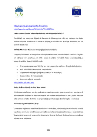 105
http://sepa.inta.gob.ar/preguntas_frecuentes ;
http://www.fao.org/docrep/003/t0446s/T0446S07.htm
Dados GIMMS (Global Inventory Modeling and Mapping Studies):-:
Os GIMMS, ou Inventário Global de Estudos de Mapeamento, são um conjunto de dados
normalizados de acordo com o índice de vegetação normalizada (NDVI) e disponível por um
período de 25 anos.
MODIS (Moderate-Resolution Imaging Spectroradiometer):
O Espetroradiometro de Imagem de Resolução Moderada é um instrumento científico lançado
em órbita da Terra pela NASA em 1999 a bordo do satélite Terra (EOS AM) e no ano de 2002, a
bordo do satélite Aqua. O MODIS mede:
 A temperatura da superfície (terra e mar), e permite realizar a deteção de incêndios;
 A cor do oceano (sedimentos, fitoplâncton);
 Mapeamento de vegetação global, deteção de mudanças;
 Características de nebulosidade;
 A concentração de aerossóis.
http://modis.gsfc.nasa.gov/
Índice de Área foliar (LAI- Leaf Area Index):
O índice da área foliar é um dos parâmetros mais importantes para caracterizar a vegetação. É
definida como unidades de área folhar verde por unidade de superfície da terra, como um valor
total (ambos os lados da folha) ou projectado (superfície capaz de interceptar a radiação).
Enhanced Vegetation Index (EVI):
O Índice de Vegetação Melhorado é um índice "otimizado", concebido para melhorar o sinal de
vegetação com maior sensibilidade nas regiões com alta densidade de biomassa e para vigilância
da vegetação através de uma melhor dissociação do sinal do fundo do dossel e uma redução da
influência de atmosfera.
 