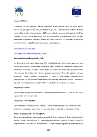 106
Imagens LANDSAT:
Os LandSat são uma série de satélites construídos e lançados em órbita por E.U.A. para a
observação, da superfície da Terra, em alta resolução. Os LandSat orbitam em torno da Terra
numa órbita circular heliosincrónica, a 705 km de altitude, com uma inclinação de 98,2º do
Equador e um período de 99 minutos. A órbita dos satélites é projetada de forma que eles
atravessam o Equador de norte a sul entre 10:00-10:15, hora local. Os LandSat estão equipados
com instrumentos específicos para teledeteção multiespectral.
http://landsat.gsfc.nasa.gov/
http://www.dgi.inpe.br/siteDgi/index_pt.php
Sistema de Informação Geográfica (SIG):
Um Sistema de Informação Geográfica (SIG) e GIS (Geographic Information System), é uma
integração organizada de hardware, software e dados geográficos concebidos para capturar,
armazenar, manipular, analisar e exibir todas as formas de informação geograficamente
referenciadas. No sentido mais estrito, é qualquer sistema de informação capaz de integrar,
armazenar, editar, analisar, compartilhar e mostrar informações geograficamente
referenciadas. São ferramentas que permitem criar consultas interativas, analisar a informação
espacial, editar dados e mapas, e apresentar os resultados de todas essas operações.
Imagens tipo “raster”:
Estrutura de dados baseados em células compostas de linhas e colunas. O valor de cada célula
representa o valor do elemento.
Imagens tipo vetorial (vetor):
Elemento linear com comprimento e direção / Estrutura de dados baseada em coordenadas,
geralmente usadas para representar os elementos de um mapa. É uma figura geométrica.
Análise de Componentes Principais (ACP):
É uma técnica usada para reduzir a dimensionalidade de um conjunto de dados. Intuitivamente,
a técnica é usada para descobrir as causas de variabilidade num conjunto de dados e classificá-
los por ordem de importância. Tecnicamente, a ACP procura a projeção em que os dados estão
 