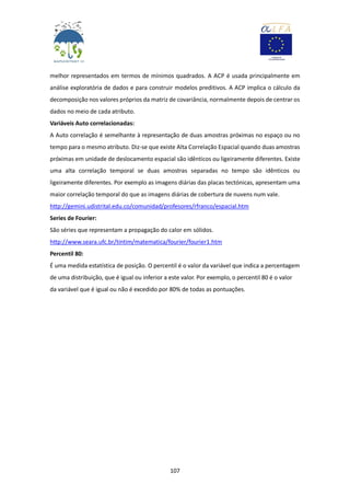 107
melhor representados em termos de mínimos quadrados. A ACP é usada principalmente em
análise exploratória de dados e para construir modelos preditivos. A ACP implica o cálculo da
decomposição nos valores próprios da matriz de covariância, normalmente depois de centrar os
dados no meio de cada atributo.
Variáveis Auto correlacionadas:
A Auto correlação é semelhante à representação de duas amostras próximas no espaço ou no
tempo para o mesmo atributo. Diz-se que existe Alta Correlação Espacial quando duas amostras
próximas em unidade de deslocamento espacial são idênticos ou ligeiramente diferentes. Existe
uma alta correlação temporal se duas amostras separadas no tempo são idênticos ou
ligeiramente diferentes. Por exemplo as imagens diárias das placas tectónicas, apresentam uma
maior correlação temporal do que as imagens diárias de cobertura de nuvens num vale.
http://gemini.udistrital.edu.co/comunidad/profesores/rfranco/espacial.htm
Series de Fourier:
São séries que representam a propagação do calor em sólidos.
http://www.seara.ufc.br/tintim/matematica/fourier/fourier1.htm
Percentil 80:
É uma medida estatística de posição. O percentil é o valor da variável que indica a percentagem
de uma distribuição, que é igual ou inferior a este valor. Por exemplo, o percentil 80 é o valor
da variável que é igual ou não é excedido por 80% de todas as pontuações.
 
