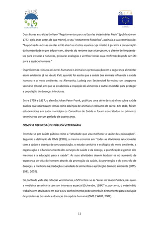 11
Duas frases extraídas do livro "Regulamentos para as Escolas Veterinárias Reais" (publicado em
1777, dois anos antes de sua morte), o seu "testamento filosófico", assinala a sua contribuição:
“As portas das nossas escolas estão abertas a todos aqueles cuja missão é garantir a preservação
da humanidade e que adquiriram, através do renome que alcançaram, o direito de frequenta-
los para estudar a natureza, procurar analogias e verificar ideias cuja confirmação pode ser útil
para a espécie humana.”
Os problemas comuns aos seres humanos e animais e a preocupação com a segurança alimentar
eram evidentes já no século XVII, quando foi aceite que a saúde dos animais influencia a saúde
humana e o meio ambiente; na Alemanha, Ludwig von Seckendorf formulou um programa
sanitário estatal, em que se estabelecia a inspeção de alimentos e outras medidas para proteger
a população de doenças infeciosas.
Entre 1779 e 1817, o alemão Johan Peter Frank, publicou uma série de trabalhos sobre saúde
pública que abordavam temas como doenças de animais e consumo de carne. Em 1848, foram
estabelecidos em cada município os Conselhos de Saúde e foram contratados os primeiros
veterinários por um período de quatro anos.
COMO SE DEFINE SAÚDE PÚBLICA VETERINÁRIA
Entende-se por saúde pública como a “atividade que visa melhorar a saúde das populações”.
Segundo a definição da OMS (1978), a mesma consiste em "todas as atividades relacionadas
com a saúde e doença de uma população, o estado sanitário e ecológico do meio ambiente, a
organização e o funcionamento dos serviços de saúde e da doença, a planificação e gestão dos
mesmos e a educação para a saúde”. As suas atividades devem traduzir-se no aumento de
esperança de vida do homem através da promoção da saúde, da prevenção e do controlo de
doenças, a melhoria na produção e sanidade de alimentos e a proteção do meio ambiente (OMS,
1981, 2002).
Do ponto de vista das ciências veterinárias, a SPV refere-se às "áreas de Saúde Pública, nas quais
a medicina veterinária tem um interesse especial (Schwabe, 1984)" e, portanto, o veterinário
trabalha em atividades em que o seu conhecimento pode contribuir diretamente para a solução
de problemas de saúde e doenças da espécie humana (OMS / WHO, 2002).
 