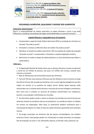 111
SEGURANÇA ALIMENTAR, QUALIDADE E HIGIENE DOS ALIMENTOS
PERGUNTA ORIENTADORA:
Qual é a responsabilidade do médico veterinário na cadeia alimentar e como é que pode
influenciar a confiança nos produtos de origem animal destinados ao consumo humano?
COMPETÊNCIAS A ADQUIRIR PELO ESTUDANTE:
 Compreender o papel da Saúde Pública Veterinária (SPV) na produção de alimentos no
contexto "do prado ao prato".
 Interpretar e analisar as diferentes fases do modelo “do prado ao prato”.
 Identificar as funções do médico veterinário n SPV no contexto do modelo de produção
“do prado ao prato” e compreender e interpretar a respetiva legislação sanitária.
 Determinar, em todas as etapas da cadeia produtiva, os riscos alimentares que afetam a
saúde pública.
Sabia que…
 A Organização Mundial de Saúde estima que as doenças diarreicas causam anualmente
a morte de 2,2 milhões de pessoas, das quais 1,9 milhões são crianças, estando esses
números a aumentar.
 Mais de 200 doenças são transmitidas através dos alimentos.
 Cerca de 75% das novas doenças infeciosas que têm afetado os seres humanos ao longo
dos últimos 10 anos são causadas por bactérias, vírus e outros agentes patogénicos que têm
origem em animais e/ ou produtos de origem animal. Muitas destas doenças estão
relacionadas com o contacto direto durante o manuseio de animais selvagens e domésticos,
bem como com o contacto ou consumo de produtos contaminados nos matadouros,
durante a sua produção e distribuição aos mercados.
 Os veterinários podem ajudar a reduzir as doenças transmitidas aos seres humanos por
alimentos através de assistência técnica aos produtores, no sentido de reduzir as infeções
em animais nas explorações. Além disso, os veterinários também contribuem para a
manutenção da higiene em todas as fases da cadeia alimentar, garantindo assim produtos
inócuos.
 Os perigos associados aos alimentos não são apenas microbiológicos, mas também
químicos e físicos. Estes perigos podem ser introduzidos na cadeia alimentar, em qualquer
fase da produção, tal como E. coli, Salmonella, dioxinas, acrilamida, vidro, parafusos, etc.
Miguel Torres, MV, PhD, U. Agraria de Habana, Cuba;
Liny Keesen, MV, PhD, Institute for Risk Assessment Sciences,
U.Utrecht, The Netherlands.
Márcia Pfetzenreiter, MV, PhD, U. Estado de Stª Catarina,
Brasil;
Lohendy Muñoz, MV, MPH U.Nacional Heredia, Costa Rica.
Jaime Romero MV, PhD, Facultad de Ciencias Agropecuarias,
U. de la Salle, Bogotá, Colombia;
 