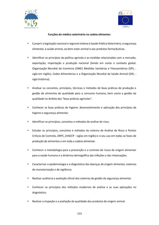 113
Funções do médico veterinário na cadeia alimentar:
• Cumprir a legislação nacional e regional relativa à Saúde Pública Veterinária, à segurança
alimentar, à saúde animal, ao bem-estar animal e aos produtos farmacêuticas.
• Identificar os princípios da política agrícola e as medidas relacionadas com o mercado,
exportação, importação e produção nacional (tendo em conta o contexto global:
Organização Mundial do Comércio (OMC) Medidas Sanitárias e Fitossanitárias (SPS, -
sigla em Inglês), Codex Alimentarius e a Organização Mundial de Saúde Animal (OIE, -
sigla histórica).
• Analisar os conceitos, princípios, técnicas e métodos de boas práticas de produção e
gestão de alimentos de qualidade para o consumo humano, bem como a gestão da
qualidade no âmbito das "boas práticas agrícolas".
• Conhecer as boas práticas de higiene: desenvolvimento e aplicação dos princípios de
higiene e segurança alimentar.
• Identificar os princípios, conceitos e métodos de análise de risco.
• Estudar os princípios, conceitos e métodos do sistema de Análise de Risco e Pontos
Críticos de Controlo, ARPC, (HACCP - siglas em Inglês) e o seu uso em todas as fases de
produção de alimentos e em toda a cadeia alimentar.
• Conhecer a metodologia para a prevenção e o controlo de riscos de origem alimentar
para a saúde humana e a dinâmica demográfica das infeções e das intoxicações.
• Caracterizar a epidemiologia e o diagnóstico das doenças de origem alimentar, sistemas
de monotorização e de vigilância.
• Realizar auditoria e avaliação oficial dos sistemas de gestão da segurança alimentar.
• Conhecer os princípios dos métodos modernos de análise e as suas aplicações no
diagnóstico.
• Realizar a inspeção e a avaliação da qualidade dos produtos de origem animal.
 
