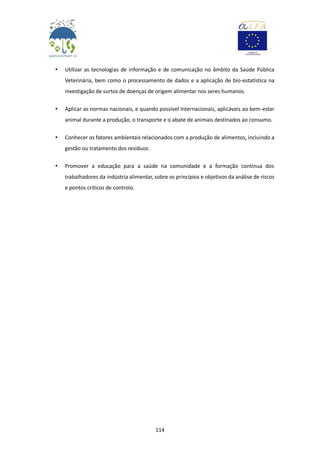 114
• Utilizar as tecnologias de informação e de comunicação no âmbito da Saúde Pública
Veterinária, bem como o processamento de dados e a aplicação de bio-estatística na
investigação de surtos de doenças de origem alimentar nos seres humanos.
• Aplicar as normas nacionais, e quando possível internacionais, aplicáveis ao bem-estar
animal durante a produção, o transporte e o abate de animais destinados ao consumo.
• Conhecer os fatores ambientais relacionados com a produção de alimentos, incluindo a
gestão ou tratamento dos resíduos.
• Promover a educação para a saúde na comunidade e a formação contínua dos
trabalhadores da indústria alimentar, sobre os princípios e objetivos da análise de riscos
e pontos críticos de controlo.
 