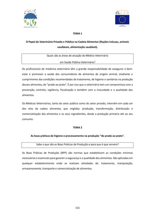 115
TEMA 1
O Papel do Veterinário Privado e Público na Cadeia Alimentar (Rações inócuas, animais
saudáveis, alimentação saudável).
Quais são as áreas de atuação do Médico Veterinário
em Saúde Pública Veterinária?
Os profissionais de medicina veterinária têm a grande responsabilidade de assegurar o bem-
estar e promover a saúde dos consumidores de alimentos de origem animal, mediante o
cumprimento das condições recomendadas de tratamento, de higiene e sanitárias na produção
desses alimentos, do “prado ao prato”. É por isso que o veterinário tem um compromisso com a
prevenção, controlo, vigilância, fiscalização e também com a inocuidade e a qualidade dos
alimentos.
Os Médicos Veterinários, tanto do setor público como do setor privado, intervêm em cada um
dos elos da cadeia alimentar, que engloba: produção, transformação, distribuição e
comercialização dos alimentos e os seus ingredientes, desde a produção primária até ao seu
consumo.
TEMA 2
As boas práticas de higiene e processamento na produção “do prado ao prato”.
Sabe o que são as Boas Práticas de Produção e para que é que servem?
As Boas Práticas de Produção (BPP) são normas que estabelecem as condições mínimas
necessárias e essenciais para garantir a segurança e a qualidade dos alimentos. São aplicadas em
qualquer estabelecimento onde se realizam atividades de: tratamento, manipulação,
armazenamento, transporte e comercialização de alimentos.
 