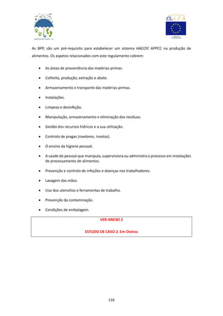 116
As BPP, são um pré-requisito para estabelecer um sistema HACCP/ APPCC na produção de
alimentos. Os aspetos relacionados com este regulamento cobrem:
 As áreas de proveniência das matérias-primas.
 Colheita, produção, extração e abate.
 Armazenamento e transporte das matérias-primas.
 Instalações.
 Limpeza e desinfeção.
 Manipulação, armazenamento e eliminação dos resíduos.
 Gestão dos recursos hídricos e a sua utilização.
 Controlo de pragas (roedores, insetos).
 O ensino da higiene pessoal.
 A saúde do pessoal que manipula, supervisiona ou administra o processo em instalações
de processamento de alimentos.
 Prevenção e controlo de infeções e doenças nos trabalhadores.
 Lavagem das mãos.
 Uso dos utensílios e ferramentas de trabalho.
 Prevenção da contaminação.
 Condições de embalagem.
VER ANEXO 2
ESTUDO DE CASO 2. Em Ovinos
 