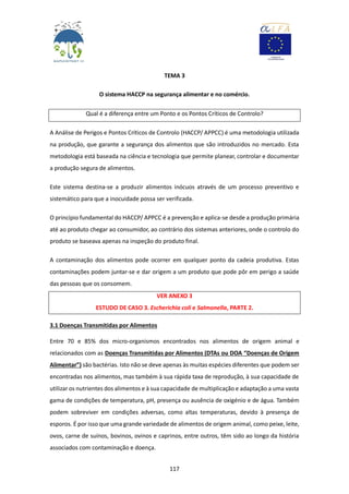 117
TEMA 3
O sistema HACCP na segurança alimentar e no comércio.
Qual é a diferença entre um Ponto e os Pontos Críticos de Controlo?
A Análise de Perigos e Pontos Críticos de Controlo (HACCP/ APPCC) é uma metodologia utilizada
na produção, que garante a segurança dos alimentos que são introduzidos no mercado. Esta
metodologia está baseada na ciência e tecnologia que permite planear, controlar e documentar
a produção segura de alimentos.
Este sistema destina-se a produzir alimentos inócuos através de um processo preventivo e
sistemático para que a inocuidade possa ser verificada.
O princípio fundamental do HACCP/ APPCC é a prevenção e aplica-se desde a produção primária
até ao produto chegar ao consumidor, ao contrário dos sistemas anteriores, onde o controlo do
produto se baseava apenas na inspeção do produto final.
A contaminação dos alimentos pode ocorrer em qualquer ponto da cadeia produtiva. Estas
contaminações podem juntar-se e dar origem a um produto que pode pôr em perigo a saúde
das pessoas que os consomem.
VER ANEXO 3
ESTUDO DE CASO 3. Escherichia coli e Salmonella, PARTE 2.
3.1 Doenças Transmitidas por Alimentos
Entre 70 e 85% dos micro-organismos encontrados nos alimentos de origem animal e
relacionados com as Doenças Transmitidas por Alimentos (DTAs ou DOA “Doenças de Origem
Alimentar”) são bactérias. Isto não se deve apenas às muitas espécies diferentes que podem ser
encontradas nos alimentos, mas também à sua rápida taxa de reprodução, à sua capacidade de
utilizar os nutrientes dos alimentos e à sua capacidade de multiplicação e adaptação a uma vasta
gama de condições de temperatura, pH, presença ou ausência de oxigénio e de água. Também
podem sobreviver em condições adversas, como altas temperaturas, devido à presença de
esporos. É por isso que uma grande variedade de alimentos de origem animal, como peixe, leite,
ovos, carne de suínos, bovinos, ovinos e caprinos, entre outros, têm sido ao longo da história
associados com contaminação e doença.
 