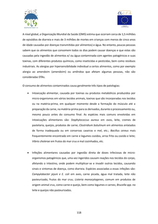 118
A nível global, a Organização Mundial da Saúde (OMS) estima que ocorram cerca de 1,5 milhões
de episódios de diarreia e mais de 3 milhões de mortes em crianças com menos de cinco anos
de idade causadas por doenças transmitidas por alimentos) e água. No entanto, poucas pessoas
sabem que os alimentos que consomem todos os dias podem causar doenças e que estas são
causadas pela ingestão de alimentos e/ ou água contaminada com agentes patogénicos e suas
toxinas, com diferentes produtos químicos, como inseticidas e pesticidas, bem como resíduos
industriais. As alergias por hipersensibilidade individual a certos alimentos, como por exemplo
alergia ao amendoim (amendoim) ou amêndoa que afetam algumas pessoas, não são
consideradas DTAs.
O consumo de alimentos contaminados causa geralmente três tipos de patologias:
 Intoxicação alimentar, causada por toxinas ou produtos metabólicos produzidos por
micro-organismos em vários tecidos animais, toxinas que são incorporadas nos tecidos
ou na matéria-prima, em qualquer momento desde a formação do músculo até a
preparação da carne, na matéria-prima para os derivados, durante o processamento ou,
mesmo pouco antes do consumo final. As espécies mais comuns envolvidas em
intoxicações alimentares são: Staphylococcus aureus em ovos, leite, cremes de
pastelaria, queijos, produtos de carne; Clostridium botulinum em alimentos enlatados
de forma inadequada ou em conservas caseiras e mel, etc.; Bacillus cereus mais
frequentemente encontrado em carne e legumes cozidos, arroz frito ou cozido e leite;
Vibrio cholerae em frutos do mar crus e mal cozinhados, etc.
 Infeções alimentares causadas por ingestão direta de doses infeciosas de micro-
organismos patogénicos que, uma vez ingeridos causam reações nos tecidos do corpo,
afetando o intestino, onde podem multiplicar-se e invadir outros tecidos, causando
sinais e sintomas de doença, como diarreia. Espécies associadas a essas infeções são:
Campylobacter jejuni e E. coli em aves, carne picada, água mal tratada, leite não
pasteurizado, frutos do mar crus; Listeria monocytogenes, comum em produtos de
origem animal crus, como carne e queijo, bem como legumes e carnes; Brucella spp. no
leite e queijos não pasteurizados.
 