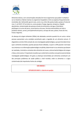 119
Alimentos tóxicos, com concentrações elevadas de micro-organismos que podem multiplicar-
se no intestino e libertar toxinas no organismo hospedeiro. Entre as espécies frequentemente
envolvidas são: Salmonella spp em ovos, carne crua, leite não pasteurizado, queijos e frutos do
mar; E. coli O157: H7 em leite cru, carne picada e frango, legumes, temperos, Shigella
dysenteriae, contaminação das pessoas através de alimentos e da água; Clostridium
perfringens na carne de porco, carne bovina e de aves; Yersinia enterocolitica em leite e
produtos lácteos, carnes, principalmente de porco, carcaças de aves, peixes, frutos do mar,
frutas e legumes.
As doenças de origem alimentar (DOAs) são detetadas somente quando há um surto e várias
pessoas apresentam uma condição semelhante após a ingestão de um alimento comum. O
diagnóstico correto é feito através de uma investigação epidemiológica, que permite determinar
qual o alimento envolvido, quantas pessoas foram afetadas, e qual é a DTA possível. Com base
nos sintomas e na informação epidemiológica recolhida, determinam-se as amostras que devem
ser avaliadas, incluindo as amostras dos alimentos em causa, culturas bacteriológicas de sangue
e fezes, entre outros. É importante ressaltar que o veterinário constitui uma parte essencial desta
investigação epidemiológica. Em geral, as doenças transmitidas por alimentos constituem um
dos principais problemas de saúde pública a nível mundial, onde os alimentos e a água
contaminada são importantes fontes de contágio.
VER ANEXO 1
ESTUDO DE CASO 1. Listeria em queijos
 