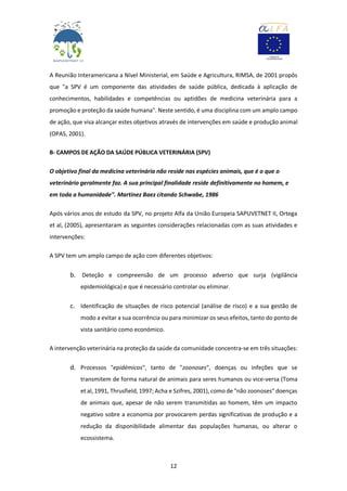 12
A Reunião Interamericana a Nível Ministerial, em Saúde e Agricultura, RIMSA, de 2001 propôs
que "a SPV é um componente das atividades de saúde pública, dedicada à aplicação de
conhecimentos, habilidades e competências ou aptidões de medicina veterinária para a
promoção e proteção da saúde humana". Neste sentido, é uma disciplina com um amplo campo
de ação, que visa alcançar estes objetivos através de intervenções em saúde e produção animal
(OPAS, 2001).
B- CAMPOS DE AÇÃO DA SAÚDE PÚBLICA VETERINÁRIA (SPV)
O objetivo final da medicina veterinária não reside nas espécies animais, que é o que o
veterinário geralmente faz. A sua principal finalidade reside definitivamente no homem, e
em toda a humanidade". Martinez Baez citando Schwabe, 1986
Após vários anos de estudo da SPV, no projeto Alfa da União Europeia SAPUVETNET II, Ortega
et al, (2005), apresentaram as seguintes considerações relacionadas com as suas atividades e
intervenções:
A SPV tem um amplo campo de ação com diferentes objetivos:
b. Deteção e compreensão de um processo adverso que surja (vigilância
epidemiológica) e que é necessário controlar ou eliminar.
c. Identificação de situações de risco potencial (análise de risco) e a sua gestão de
modo a evitar a sua ocorrência ou para minimizar os seus efeitos, tanto do ponto de
vista sanitário como económico.
A intervenção veterinária na proteção da saúde da comunidade concentra-se em três situações:
d. Processos "epidémicos", tanto de "zoonoses", doenças ou infeções que se
transmitem de forma natural de animais para seres humanos ou vice-versa (Toma
et al, 1991, Thrusfield, 1997; Acha e Szifres, 2001), como de "não zoonoses" doenças
de animais que, apesar de não serem transmitidas ao homem, têm um impacto
negativo sobre a economia por provocarem perdas significativas de produção e a
redução da disponibilidade alimentar das populações humanas, ou alterar o
ecossistema.
 