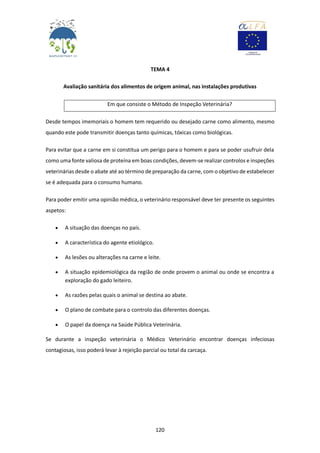 120
TEMA 4
Avaliação sanitária dos alimentos de origem animal, nas instalações produtivas
Em que consiste o Método de Inspeção Veterinária?
Desde tempos imemoriais o homem tem requerido ou desejado carne como alimento, mesmo
quando este pode transmitir doenças tanto químicas, tóxicas como biológicas.
Para evitar que a carne em si constitua um perigo para o homem e para se poder usufruir dela
como uma fonte valiosa de proteína em boas condições, devem-se realizar controlos e inspeções
veterinárias desde o abate até ao término de preparação da carne, com o objetivo de estabelecer
se é adequada para o consumo humano.
Para poder emitir uma opinião médica, o veterinário responsável deve ter presente os seguintes
aspetos:
 A situação das doenças no país.
 A característica do agente etiológico.
 As lesões ou alterações na carne e leite.
 A situação epidemiológica da região de onde provem o animal ou onde se encontra a
exploração do gado leiteiro.
 As razões pelas quais o animal se destina ao abate.
 O plano de combate para o controlo das diferentes doenças.
 O papel da doença na Saúde Pública Veterinária.
Se durante a inspeção veterinária o Médico Veterinário encontrar doenças infeciosas
contagiosas, isso poderá levar à rejeição parcial ou total da carcaça.
 