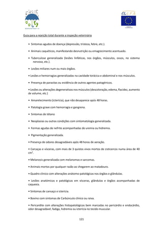121
Guia para a rejeição total durante a inspeção veterinária
• Sintomas agudos de doença (depressão, tristeza, febre, etc.).
• Animais caquéticos, manifestando desnutrição ou emagrecimento acentuado.
• Tuberculose generalizada (lesões linfáticas, nos órgãos, músculos, ossos, no sistema
nervoso, etc.).
• Lesões miliares num ou mais órgãos.
• Lesões e hemorragias generalizadas na cavidade torácica e abdominal e nos músculos.
• Presença de parasitas ou evidência de outros agentes patogénicos.
• Lesões ou alterações degenerativas nos músculos (descoloração, edema, flacidez, aumento
de volume, etc.)
• Amarelecimento (icterícia), que não desaparece após 48 horas.
• Patologia grave com hemorragia e gangrena.
• Sintomas de tétano
• Neoplasias ou outras condições com sintomatologia generalizada.
• Formas agudas de nefrite acompanhadas de uremia ou hidremia.
• Pigmentação generalizada.
• Presença de odores desagradáveis após 48 horas de aeração.
• Carcaças e vísceras, com mais de 3 quistos vivos mortos de cisticercos numa área de 40
cm2
.
• Melanosis generalizada com melanomas e sarcomas.
• Animais mortos por qualquer razão ao chegarem ao matadouro.
• Quadro clínico com alterações anátomo-patológicas nos órgãos e glândulas.
• Lesões anatómicas e patológicas em vísceras, glândulas e órgãos acompanhadas de
caquexia.
• Sintomas de cansaço e icterícia.
• Bovino com sintomas de Carbúnculo clínico ou raiva.
• Pericardite com alterações histopatológicas bem marcadas no pericárdio e endocárdio,
odor desagradável, fadiga, hidremia ou icterícia no tecido muscular.
 