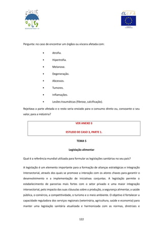 122
Pergunta: no caso de encontrar um órgãos ou víscera afetada com:
• Atrofia.
• Hipertrofia.
• Melanose.
• Degeneração.
• Abcessos.
• Tumores.
• Inflamações.
• Lesões traumáticas (fibrose, calcificação).
Rejeitava a parte afetada e o resto seria enviado para o consumo direto ou, consoante o seu
valor, para a indústria?
VER ANEXO 3
ESTUDO DE CASO 3, PARTE 1.
TEMA 5
Legislação alimentar
Qual é a referência mundial utilizada para formular as legislações sanitárias no seu país?
A legislação é um elemento importante para a formação de alianças estratégicas e Integração
Intersectorial, através dos quais se promove a interação com os atores chaves para garantir o
desenvolvimento e a implementação de iniciativas conjuntas. A legislação permite o
estabelecimento de parcerias mais fortes com o setor privado e uma maior integração
intersectorial, pelo impacto das suas cláusulas sobre a produção, a segurança alimentar, a saúde
pública, o comércio, a competitividade, o turismo e o meio ambiente. O objetivo é fortalecer a
capacidade reguladora dos serviços regionais (veterinária, agricultura, saúde e economia) para
manter uma legislação sanitária atualizada e harmonizada com as normas, diretrizes e
 