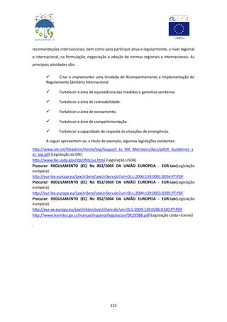 123
recomendações internacionais, bem como para participar ativa e regularmente, a nível regional
e internacional, na formulação, negociação e adoção de normas regionais e internacionais. As
principais atividades são:
 Criar e implementar uma Unidade de Acompanhamento e Implementação do
Regulamento Sanitário Internacional.
 Fortalecer a área da equivalência das medidas e garantias sanitárias.
 Fortalecer a área de rastreabilidade.
 Fortalecer a área de zoneamento.
 Fortalecer a área de compartimentação.
 Fortalecer a capacidade de resposta às situações de emergência.
A seguir apresentam-se, a título de exemplo, algumas legislações existentes:
http://www.oie.int/fileadmin/Home/esp/Support_to_OIE_Members/docs/pdf/E_Guidelines_v
et_leg.pdf (Legislação da OIE)
http://www.fas.usda.gov/itp/ofsts/us.html (Legislação USDA)
Procurar: REGULAMENTO (EC) No 852/2004 DA UNIÃO EUROPEIA - EUR-Lex(Legislação
europeia)
http://eur-lex.europa.eu/LexUriServ/LexUriServ.do?uri=OJ:L:2004:139:0001:0054:PT:PDF
Procurar: REGULAMENTO (EC) No 852/2004 DA UNIÃO EUROPEIA - EUR-Lex(Legislação
europeia)
http://eur-lex.europa.eu/LexUriServ/LexUriServ.do?uri=OJ:L:2004:139:0055:0205:PT:PDF
Procurar: REGULAMENTO (EC) No 852/2004 DA UNIÃO EUROPEIA - EUR-Lex(Legislação
europeia)
http://eur-ex.europa.eu/LexUriServ/LexUriServ.do?uri=OJ:L:2004:139:0206:0320:PT:PDF
http://www.tramites.go.cr/manual/espanol/legislacion/DE29588.pdf(Legislação costa-ricense)
.
 