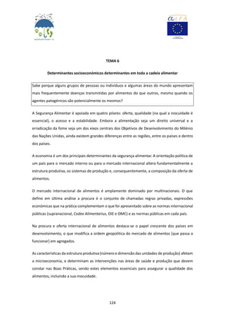 124
TEMA 6
Determinantes socioeconómicos determinantes em toda a cadeia alimentar
Sabe porque alguns grupos de pessoas ou indivíduos e algumas áreas do mundo apresentam
mais frequentemente doenças transmitidas por alimentos do que outros, mesmo quando os
agentes patogénicos são potencialmente os mesmos?
A Segurança Alimentar é apoiada em quatro pilares: oferta, qualidade (na qual a inocuidade é
essencial), o acesso e a estabilidade. Embora a alimentação seja um direito universal e a
erradicação da fome seja um dos eixos centrais dos Objetivos de Desenvolvimento do Milénio
das Nações Unidas, ainda existem grandes diferenças entre as regiões, entre os países e dentro
dos países.
A economia é um dos principais determinantes da segurança alimentar. A orientação política de
um país para o mercado interno ou para o mercado internacional altera fundamentalmente a
estrutura produtiva, os sistemas de produção e, consequentemente, a composição da oferta de
alimentos.
O mercado internacional de alimentos é amplamente dominado por multinacionais. O que
define em última análise a procura é o conjunto de chamadas regras privadas, expressões
económicas que na prática complementam o que foi apresentado sobre as normas internacional
públicas (supranacional, Codex Alimentarius, OIE e OMC) e as normas públicas em cada país.
Na procura e oferta internacional de alimentos destaca-se o papel crescente dos países em
desenvolvimento, o que modifica a ordem geopolítica do mercado de alimentos [que passa a
funcionar] em agregados.
As características da estrutura produtiva (número e dimensão das unidades de produção) afetam
a microeconomia, e determinam as intervenções nas áreas de saúde e produção que devem
constar nas Boas Práticas, sendo estes elementos essenciais para assegurar a qualidade dos
alimentos, incluindo a sua inocuidade.
 