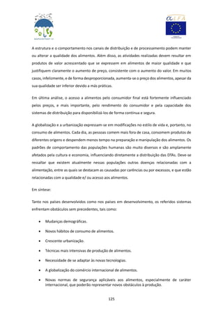 125
A estrutura e o comportamento nos canais de distribuição e de processamento podem manter
ou alterar a qualidade dos alimentos. Além disso, as atividades realizadas devem resultar em
produtos de valor acrescentado que se expressem em alimentos de maior qualidade e que
justifiquem claramente o aumento de preço, consistente com o aumento do valor. Em muitos
casos, infelizmente, e de forma desproporcionada, aumenta-se o preço dos alimentos, apesar da
sua qualidade ser inferior devido a más práticas.
Em última análise, o acesso a alimentos pelo consumidor final está fortemente influenciado
pelos preços, e mais importante, pelo rendimento do consumidor e pela capacidade dos
sistemas de distribuição para disponibilizá-los de forma contínua e segura.
A globalização e a urbanização expressam-se em modificações no estilo de vida e, portanto, no
consumo de alimentos. Cada dia, as pessoas comem mais fora de casa, consomem produtos de
diferentes origens e despendem menos tempo na preparação e manipulação dos alimentos. Os
padrões de comportamento das populações humanas são muito diversos e são amplamente
afetados pela cultura e economia, influenciando diretamente a distribuição das DTAs. Deve-se
ressaltar que existem atualmente nessas populações outras doenças relacionadas com a
alimentação, entre as quais se destacam as causadas por carências ou por excessos, e que estão
relacionadas com a qualidade e/ ou acesso aos alimentos.
Em síntese:
Tanto nos países desenvolvidos como nos países em desenvolvimento, os referidos sistemas
enfrentam obstáculos sem precedentes, tais como:
 Mudanças demográficas.
 Novos hábitos de consumo de alimentos.
 Crescente urbanização.
 Técnicas mais intensivas de produção de alimentos.
 Necessidade de se adaptar às novas tecnologias.
 A globalização do comércio internacional de alimentos.
 Novas normas de segurança aplicáveis aos alimentos, especialmente de caráter
internacional, que poderão representar novos obstáculos à produção.
 