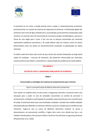 126
É necessário ter em conta a relação estreita entre a saúde e o desenvolvimento económico,
particularmente no contexto de sistemas de segurança de alimentos. A distribuição global dos
alimentos, bem como da água utilizada para a sua produção, processamento e preparação, pode
constituir um possível vetor de transmissão de numerosos perigos microbiológicos, químicos e
físicos de uma região para a outra. É por isso que as doenças transmitidas por alimentos
representam problemas económicos e de saúde pública cada vez maiores, tanto nos países
desenvolvidos como nos países em desenvolvimento envolvidos na globalização da cadeia
alimentar.
O médico veterinário deve estar ciente de que muitos dos eventos destacados ao longo desta
cadeia de produção – consumo de alimentos, são altamente influenciados por elementos
socioeconómicos que afetam a importância e a apresentação dos problemas de saúde pública.
VER ANEXO 4.
ESTUDO DE CASO 4. VENDEDORES AMBULANTES DE ALIMENTOS.
TEMA 7
Comunicações e estratégias de mudança de comportamento para o homem
Qual é a principal função do Médico Veterinário Sanitarista?
Para realizar um trabalho eficaz na luta contra a insegurança alimentar, é essencial existir uma
educação para a saúde no seio da sociedade consumidora no sentido de promover o
conhecimento, a reflexão e a participação da sociedade, especialmente para com os profissionais
de saúde. O veterinário deve atuar como facilitador, mediador e ativador das medidas adotadas
pela população para defender os interesses coletivos e procurar soluções para os problemas que
enfrentam. Sugere-se que os cursos de Medicina Veterinária motivem os alunos a
desenvolverem um pensamento científico e lógico, bem como uma atitude que leva a um
trabalho interdisciplinar, a fim de atuar melhor e de forma mais eficiente na segurança alimentar
(Pfuetzenreiter et al., 2010).
 