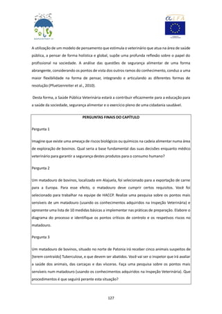 127
A utilização de um modelo de pensamento que estimula o veterinário que atua na área de saúde
pública, a pensar de forma holística e global, supõe uma profunda reflexão sobre o papel do
profissional na sociedade. A análise das questões de segurança alimentar de uma forma
abrangente, considerando os pontos de vista dos outros ramos do conhecimento, conduz a uma
maior flexibilidade na forma de pensar, integrando e articulando as diferentes formas de
resolução (Pfuetzenreiter et al., 2010).
Desta forma, a Saúde Pública Veterinária estará a contribuir eficazmente para a educação para
a saúde da sociedade, segurança alimentar e o exercício pleno de uma cidadania saudável.
PERGUNTAS FINAIS DO CAPÍTULO
Pergunta 1
Imagine que existe uma ameaça de riscos biológicos ou químicos na cadeia alimentar numa área
de exploração de bovinos. Qual seria a base fundamental das suas decisões enquanto médico
veterinário para garantir a segurança destes produtos para o consumo humano?
Pergunta 2
Um matadouro de bovinos, localizado em Alajuela, foi selecionado para a exportação de carne
para a Europa. Para esse efeito, o matadouro deve cumprir certos requisitos. Você foi
selecionado para trabalhar na equipe de HACCP. Realize uma pesquisa sobre os pontos mais
sensíveis de um matadouro (usando os conhecimentos adquiridos na Inspeção Veterinária) e
apresente uma lista de 10 medidas básicas a implementar nas práticas de preparação. Elabore o
diagrama do processo e identifique os pontos críticos de controlo e os respetivos riscos no
matadouro.
Pergunta 3
Um matadouro de bovinos, situado no norte de Patonia irá receber cinco animais suspeitos de
[terem contraído] Tuberculose, e que devem ser abatidos. Você vai ser o inspetor que irá avaliar
a saúde dos animais, das carcaças e das vísceras. Faça uma pesquisa sobre os pontos mais
sensíveis num matadouro (usando os conhecimentos adquiridos na Inspeção Veterinária). Que
procedimentos é que seguirá perante esta situação?
 