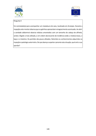 128
Pergunta 4
Foi contratado(a) para acompanhar um matadouro de aves, localizado em Arutopia. Durante a
inspeção ante-morten observa que as galinhas apresentam emagrecimento acentuado. Ao abrir
a cavidade abdominal observa nódulos amarelados com um tamanho de cabeça de alfinete,
sendo o fígado o mais afetado, e em ordem decrescente de incidência estão a medula óssea, o
baço e o intestino. Os pulmões são pouco afetados. Relembre os conhecimentos adquiridos na
inspeção e patologia veterinária. De que doença suspeita e perante esta situação, qual será a sua
opinião?
 