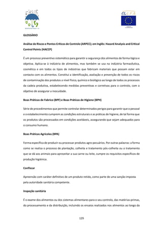 129
GLOSSÁRIO
Análise de Riscos e Pontos Críticos de Controlo (ARPCC); em Inglês: Hazard Analysis and Critical
Control Points (HACCP)
É um processo preventivo sistemático para garantir a segurança dos alimentos de forma lógica e
objetiva. Aplica-se à indústria de alimentos, mas também se usa na indústria farmacêutica,
cosmética e em todos os tipos de indústrias que fabricam materiais que possam estar em
contacto com os alimentos. Constitui a identificação, avaliação e prevenção de todos os riscos
de contaminação dos produtos a nível físico, químico e biológico ao longo de todos os processos
da cadeia produtiva, estabelecendo medidas preventivas e corretivas para o controlo, com o
objetivo de assegurar a inocuidade.
Boas Práticas de Fabrico (BPF) e Boas Práticas de Higiene (BPH)
Série de procedimentos que permite controlar determinados perigos para garantir que o pessoal
e o estabelecimento cumprem as condições estruturais e as práticas de higiene, de tal forma que
os produtos são processados em condições aceitáveis, assegurando que sejam adequados para
o consumo humano.
Boas Práticas Agrícolas (BPA)
Forma específica de produzir ou processar produtos agro-pecuários. Por outras palavras: a forma
como se realiza o processo de plantação, colheita e tratamento pós-colheita ou o tratamento
que se dá aos animais para aproveitar a sua carne ou leite, cumpre os requisitos específicos de
produção higiénica.
Confiscar
Apreensão com caráter definitivo de um produto retido, como parte de uma sanção imposta
pela autoridade sanitária competente.
Inspeção sanitária
É o exame dos alimentos ou dos sistemas alimentares para o seu controlo, das matérias-primas,
do processamento e da distribuição, incluindo os ensaios realizados nos alimentos ao longo da
 