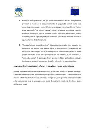 13
e. Processos "não-epidémicos", em que apesar da inexistência de uma doença animal,
provocam a morte ou o desaparecimento da população animal numa área,
causando problemas para a subsistência humana ou para o meio ambiente. Tratam-
se de "catástrofes" de origem "natural", como é o caso de terremotos, erupções
vulcânicas, inundações e secas, ou de catástrofes "induzidas pelo homem", como é
o caso de guerras, fugas de produtos químicos e radioativos, derrames tóxicos ou
algumas formas de bioterrorismo.
f. "Consequência da produção animal". Atividades relacionadas com a gestão e o
tratamento de animais que podem afetar os consumidores. A resistência aos
antibióticos, causada pela utilização inadequada de antibióticos na produção animal
(usado em muitos casos como promotores de crescimento), e por outro lado, o
"bem-estar animal" de que depende em grande medida a qualidade da produção
destinada ao consumo humano são situações relevantes na sociedade atual.
CONTRIBUIÇÕES CONCRETAS DAS CIÊNCIAS VETERINÁRIAS PARA A SAÚDE PÚBLICA
A saúde pública veterinária encontra-se numa posição única em relação ao bem-estar coletivo,
e o seu ensino deve preparar o veterinário para que possa contribuir para a luta contra as duas
maiores catástrofes da humanidade: a fome e a doença. Isso, sem ignorar os esforços realizados
pelos veterinários para a construção das bases da economia moderna de alguns países
nitidamente rurais.
 