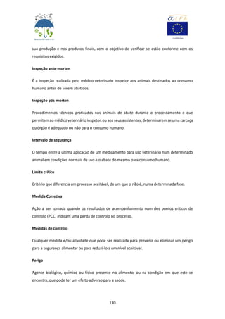 130
sua produção e nos produtos finais, com o objetivo de verificar se estão conforme com os
requisitos exigidos.
Inspeção ante-morten
É a inspeção realizada pelo médico veterinário inspetor aos animais destinados ao consumo
humano antes de serem abatidos.
Inspeção pós-morten
Procedimentos técnicos praticados nos animais de abate durante o processamento e que
permitem ao médico veterinário inspetor, ou aos seus assistentes, determinarem se uma carcaça
ou órgão é adequado ou não para o consumo humano.
Intervalo de segurança
O tempo entre a última aplicação de um medicamento para uso veterinário num determinado
animal em condições normais de uso e o abate do mesmo para consumo humano.
Limite crítico
Critério que diferencia um processo aceitável, de um que o não é, numa determinada fase.
Medida Corretiva
Ação a ser tomada quando os resultados de acompanhamento num dos pontos críticos de
controlo (PCC) indicam uma perda de controlo no processo.
Medidas de controlo
Qualquer medida e/ou atividade que pode ser realizada para prevenir ou eliminar um perigo
para a segurança alimentar ou para reduzi-lo a um nível aceitável.
Perigo
Agente biológico, químico ou físico presente no alimento, ou na condição em que este se
encontra, que pode ter um efeito adverso para a saúde.
 