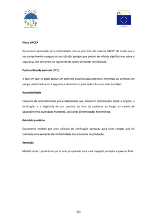 131
Plano HACCP
Documento elaborado em conformidade com os princípios do sistema HACCP, de modo que o
seu cumprimento assegura o controlo dos perigos que podem ter efeitos significativos sobre a
segurança dos alimentos no segmento da cadeia alimentar considerado.
Ponto crítico de controlo (PCC)
A fase em que se pode aplicar um controlo essencial para prevenir, minimizar ou eliminar um
perigo relacionado com a segurança alimentar ou para reduzi-lo a um nível aceitável.
Rastreabilidade
Conjunto de procedimentos pré-estabelecidos que fornecem informações sobre a origem, a
localização e a trajetória de um produto ou lote de produtos ao longo da cadeia de
abastecimento, num dado momento, utilizando determinadas ferramentas.
Relatório sanitário
Documento emitido por uma unidade de verificação aprovada para fazer constar que foi
realizada uma avaliação da conformidade dos processos de produção.
Retenção
Medida onde o produto ou parte dele, é separado para uma inspeção posterior e parecer final.
 