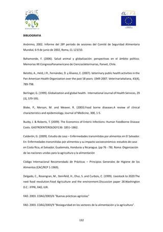 132
BIBLIOGRAFIA
Anónimo, 2002. Informe del 28º período de sesiones del Comité de Seguridad Alimentaria
Mundial, 6-9 de junio de 2002, Roma, CL 123/10.
Bahamonde, F. (2006). Salud animal y globalización: perspectivas en el ámbito político.
Memorias XX CongresoPanamericano de CienciasVeterinarias, Panvet, Chile.
Belotto, A., Held, J.R., Fernández, D. y Álvarez, E. (2007). Veterinary public health activities in the
Pan American Health Organization over the past 58 years: 1949-2007. VeterinariaItaliana, 43(4),
789-798.
Berlinger, G. (1999). Globalization and global health. International Journal of Health Services, 29
(3), 579-595.
Blake, P., Merson, M. and Weaver, R. (2003).Food borne diseases.A review of clinical
characteristics and epidemiology. Journal of Medicine, 300, 1-5.
Buzby, J. & Roberts, T. (2009). The Economics of Enteric Infections: Human Foodborne Disease
Costs. GASTROENTEROLOGY136: 1851–1862.
Calderón, G. (2009). Estudio de caso – Enfermedades transmitidas por alimentos en El Salvador.
En: Enfermedades transmitidas por alimentos y su impacto socioeconómico: estudios de caso
en Costa Rica, el Salvador, Guatemala, Honduras y Nicaragua. (pp 76 - 78). Roma: Organización
de las naciones unidas para la agricultura y la alimentación
Código Internacional Recomendado de Prácticas – Principios Generales de Higiene de los
Alimentos (CAC/RCP 1-1969).
Delgado, C., Rosengran, M., Steinfeld, H., Ehui, S. and Curbois, C. (1999). Livestock to 2020.The
next food revolution.Food Agriculture and the environment.Discussion paper 28.Washington
D.C.: IFPRI, FAO, ILRI.
FAO. 2003. COAG/2003/6 "Buenas prácticas agrícolas"
FAO. 2003. COAG/2003/9 "Bioseguridad en los sectores de la alimentación y la agricultura".
 